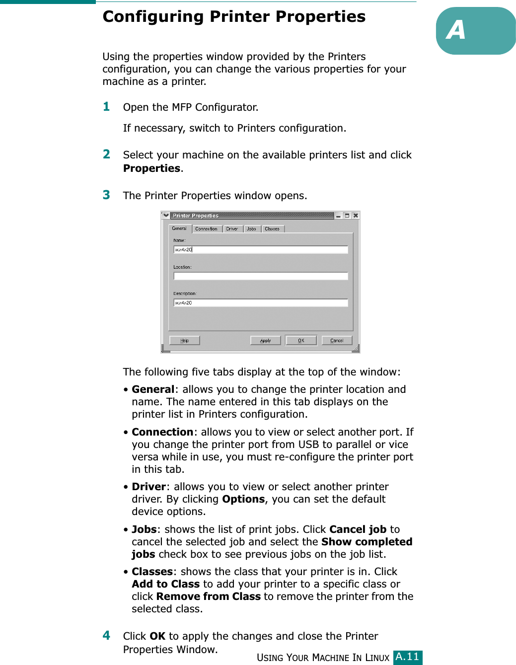 USING YOUR MACHINE IN LINUXA.11AConfiguring Printer PropertiesUsing the properties window provided by the Printers configuration, you can change the various properties for your machine as a printer.1Open the MFP Configurator.If necessary, switch to Printers configuration.2Select your machine on the available printers list and click Properties.3The Printer Properties window opens.The following five tabs display at the top of the window:•General: allows you to change the printer location and name. The name entered in this tab displays on the printer list in Printers configuration.•Connection: allows you to view or select another port. If you change the printer port from USB to parallel or vice versa while in use, you must re-configure the printer port in this tab.•Driver: allows you to view or select another printer driver. By clicking Options, you can set the default device options.•Jobs: shows the list of print jobs. Click Cancel job to cancel the selected job and select the Show completed jobs check box to see previous jobs on the job list.•Classes: shows the class that your printer is in. Click Add to Class to add your printer to a specific class or click Remove from Class to remove the printer from the selected class.4Click OK to apply the changes and close the Printer Properties Window.
