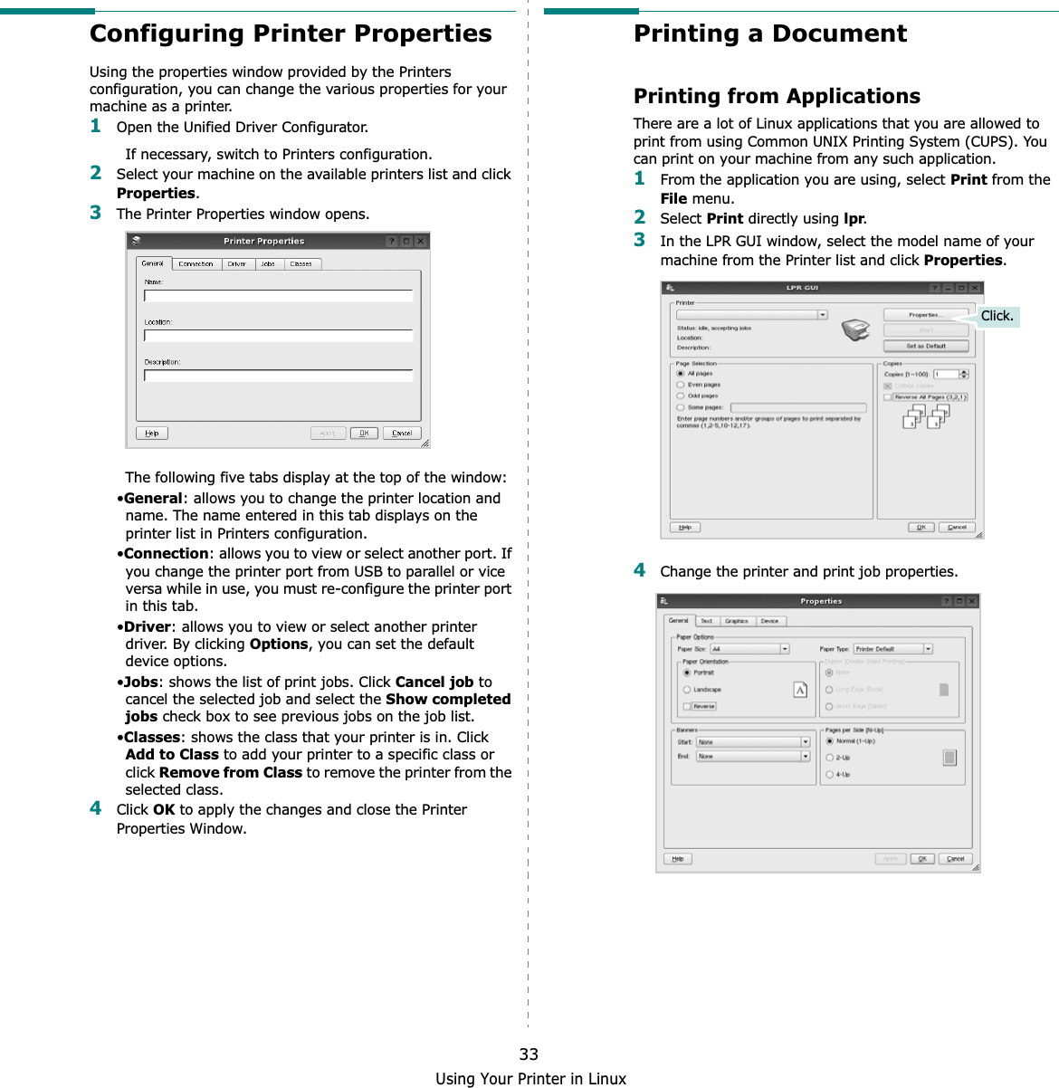 Using Your Printer in Linux33Configuring Printer PropertiesUsing the properties window provided by the Printers configuration, you can change the various properties for your machine as a printer.1Open the Unified Driver Configurator.If necessary, switch to Printers configuration.2Select your machine on the available printers list and click Properties.3The Printer Properties window opens.The following five tabs display at the top of the window:•General: allows you to change the printer location and name. The name entered in this tab displays on the printer list in Printers configuration.•Connection: allows you to view or select another port. If you change the printer port from USB to parallel or vice versa while in use, you must re-configure the printer port in this tab.•Driver: allows you to view or select another printer driver. By clicking Options, you can set the default device options.•Jobs: shows the list of print jobs. Click Cancel job to cancel the selected job and select the Show completed jobs check box to see previous jobs on the job list.•Classes: shows the class that your printer is in. Click Add to Class to add your printer to a specific class or click Remove from Class to remove the printer from the selected class.4Click OK to apply the changes and close the Printer Properties Window.Printing a DocumentPrinting from ApplicationsThere are a lot of Linux applications that you are allowed to print from using Common UNIX Printing System (CUPS). You can print on your machine from any such application.1From the application you are using, select Print from the File menu.2Select Print directly using lpr.3In the LPR GUI window, select the model name of your machine from the Printer list and click Properties.4Change the printer and print job properties.Click.