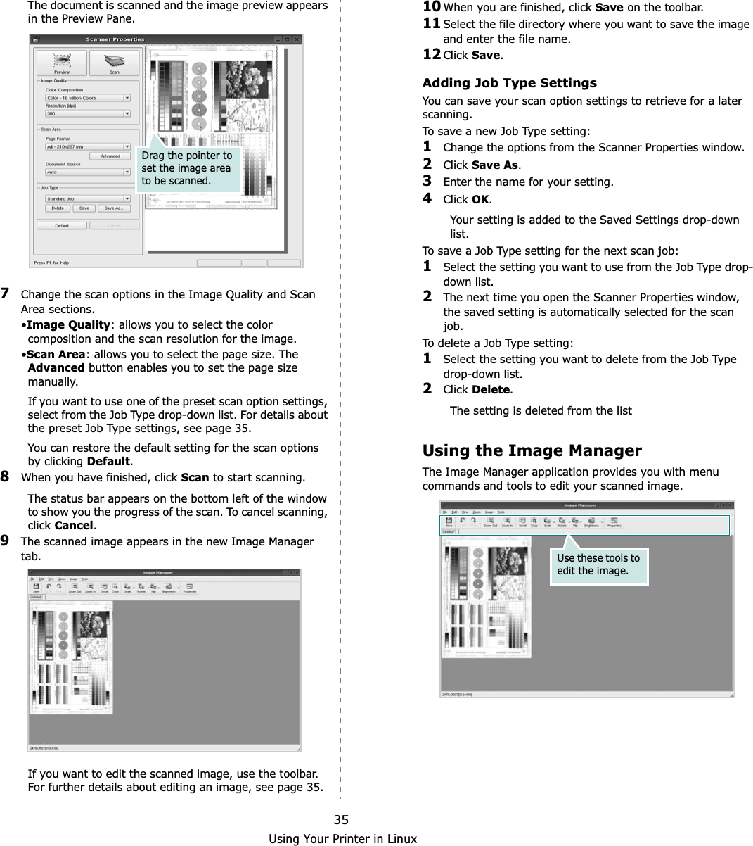 Using Your Printer in Linux35The document is scanned and the image preview appears in the Preview Pane.7Change the scan options in the Image Quality and Scan Area sections.•Image Quality: allows you to select the color composition and the scan resolution for the image.•Scan Area: allows you to select the page size. The Advanced button enables you to set the page size manually.If you want to use one of the preset scan option settings, select from the Job Type drop-down list. For details about the preset Job Type settings, see page 35.You can restore the default setting for the scan options by clicking Default.8When you have finished, click Scan to start scanning.The status bar appears on the bottom left of the window to show you the progress of the scan. To cancel scanning, click Cancel.9The scanned image appears in the new Image Manager tab.If you want to edit the scanned image, use the toolbar. For further details about editing an image, see page 35.Drag the pointer to set the image area to be scanned.10When you are finished, click Save on the toolbar.11Select the file directory where you want to save the image and enter the file name. 12Click Save.Adding Job Type SettingsYou can save your scan option settings to retrieve for a later scanning.To save a new Job Type setting:1Change the options from the Scanner Properties window.2Click Save As.3Enter the name for your setting.4Click OK.Your setting is added to the Saved Settings drop-down list.To save a Job Type setting for the next scan job:1Select the setting you want to use from the Job Type drop-down list.2The next time you open the Scanner Properties window, the saved setting is automatically selected for the scan job.To delete a Job Type setting:1Select the setting you want to delete from the Job Type drop-down list.2Click Delete.The setting is deleted from the listUsing the Image ManagerThe Image Manager application provides you with menu commands and tools to edit your scanned image.Use these tools to edit the image.