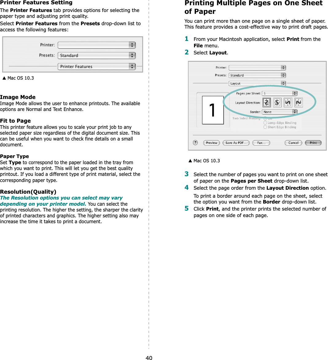 40Printer Features SettingThe Printer Features tab provides options for selecting the paper type and adjusting print quality.Select Printer Features from the Presets drop-down list to access the following features:Image ModeImage Mode allows the user to enhance printouts. The available options are Normal and Text Enhance. Fit to PageThis printer feature allows you to scale your print job to any selected paper size regardless of the digital document size. This can be useful when you want to check fine details on a small document.   Paper TypeSet Type to correspond to the paper loaded in the tray from which you want to print. This will let you get the best quality printout. If you load a different type of print material, select the corresponding paper type.  Resolution(Quality)The Resolution options you can select may vary depending on your printer model. You can select the printing resolution. The higher the setting, the sharper the clarity of printed characters and graphics. The higher setting also may increase the time it takes to print a document.  ▲ Mac OS 10.3Printing Multiple Pages on One Sheet of PaperYou can print more than one page on a single sheet of paper. This feature provides a cost-effective way to print draft pages.1From your Macintosh application, select Print from the File menu. 2Select Layout.3Select the number of pages you want to print on one sheet of paper on the Pages per Sheet drop-down list.4Select the page order from the Layout Direction option.To print a border around each page on the sheet, select the option you want from the Border drop-down list.5Click Print, and the printer prints the selected number of pages on one side of each page.▲ Mac OS 10.3