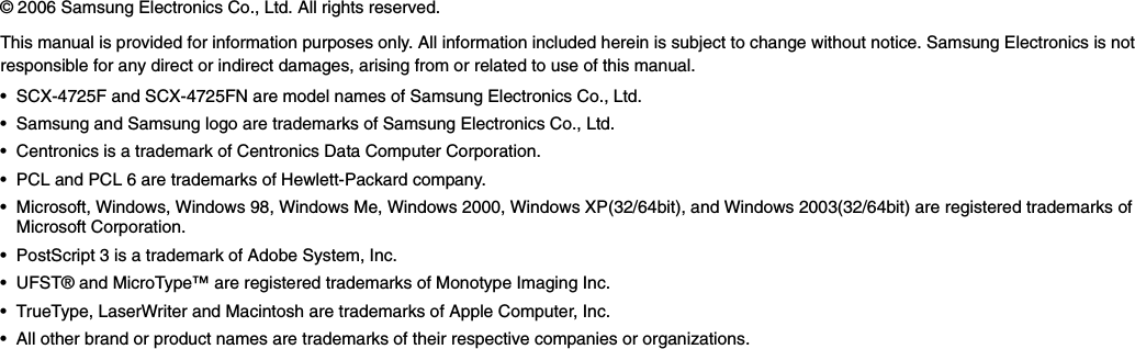 © 2006 Samsung Electronics Co., Ltd. All rights reserved.This manual is provided for information purposes only. All information included herein is subject to change without notice. Samsung Electronics is not responsible for any direct or indirect damages, arising from or related to use of this manual.• SCX-4725F and SCX-4725FN are model names of Samsung Electronics Co., Ltd.• Samsung and Samsung logo are trademarks of Samsung Electronics Co., Ltd.• Centronics is a trademark of Centronics Data Computer Corporation.• PCL and PCL 6 are trademarks of Hewlett-Packard company.• Microsoft, Windows, Windows 98, Windows Me, Windows 2000, Windows XP(32/64bit), and Windows 2003(32/64bit) are registered trademarks of Microsoft Corporation.• PostScript 3 is a trademark of Adobe System, Inc.• UFST® and MicroType™ are registered trademarks of Monotype Imaging Inc.• TrueType, LaserWriter and Macintosh are trademarks of Apple Computer, Inc.• All other brand or product names are trademarks of their respective companies or organizations.