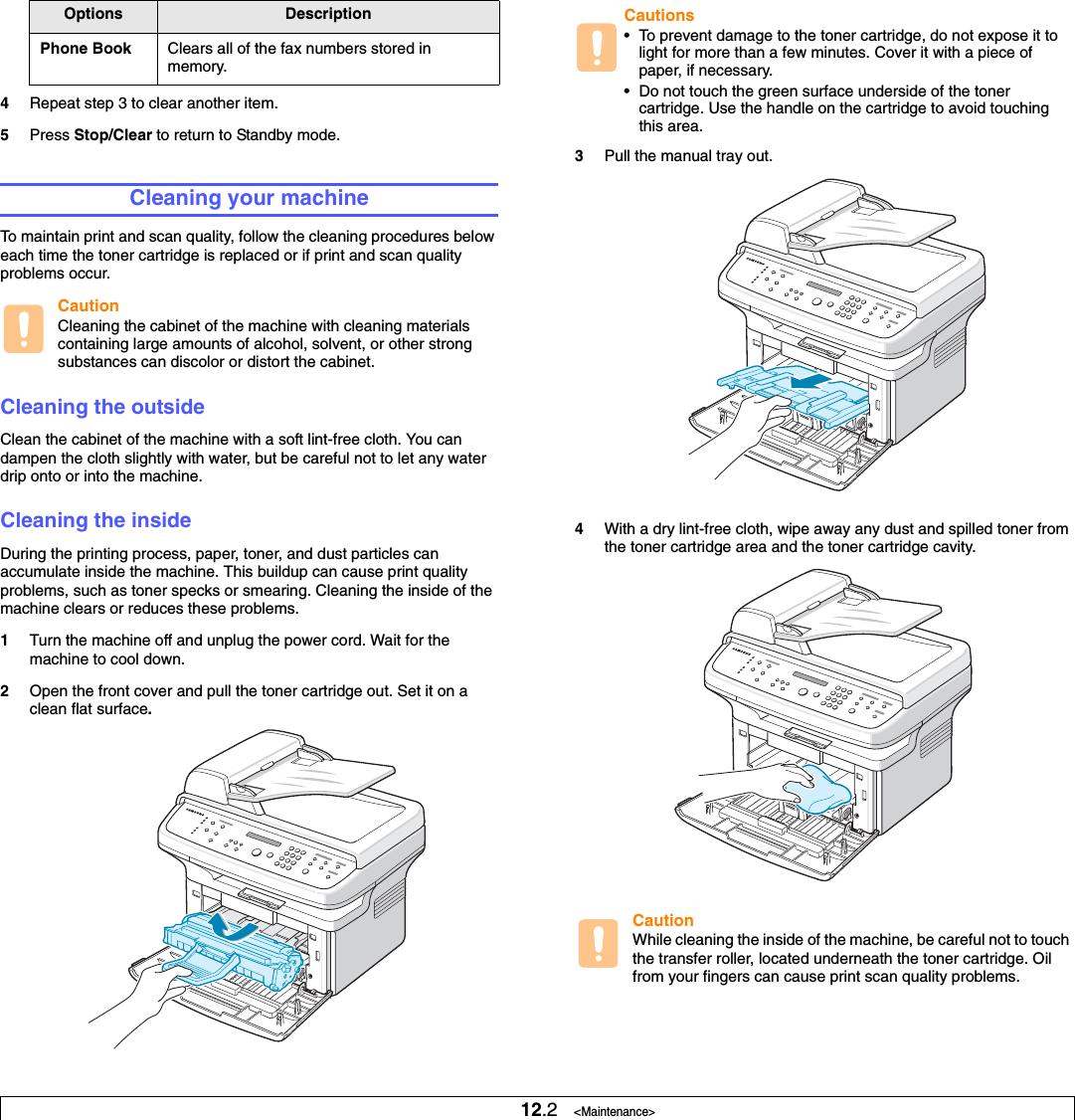12.2   &lt;Maintenance&gt;4Repeat step 3 to clear another item.5Press Stop/Clear to return to Standby mode.Cleaning your machineTo maintain print and scan quality, follow the cleaning procedures below each time the toner cartridge is replaced or if print and scan quality problems occur.CautionCleaning the cabinet of the machine with cleaning materials containing large amounts of alcohol, solvent, or other strong substances can discolor or distort the cabinet.Cleaning the outsideClean the cabinet of the machine with a soft lint-free cloth. You can dampen the cloth slightly with water, but be careful not to let any water drip onto or into the machine.Cleaning the insideDuring the printing process, paper, toner, and dust particles can accumulate inside the machine. This buildup can cause print quality problems, such as toner specks or smearing. Cleaning the inside of the machine clears or reduces these problems.1Turn the machine off and unplug the power cord. Wait for the machine to cool down.2Open the front cover and pull the toner cartridge out. Set it on a clean flat surface.Phone Book Clears all of the fax numbers stored in memory.Options Description3Pull the manual tray out.4With a dry lint-free cloth, wipe away any dust and spilled toner from the toner cartridge area and the toner cartridge cavity.CautionWhile cleaning the inside of the machine, be careful not to touch the transfer roller, located underneath the toner cartridge. Oil from your fingers can cause print scan quality problems. Cautions• To prevent damage to the toner cartridge, do not expose it to light for more than a few minutes. Cover it with a piece of paper, if necessary. • Do not touch the green surface underside of the toner cartridge. Use the handle on the cartridge to avoid touching this area.