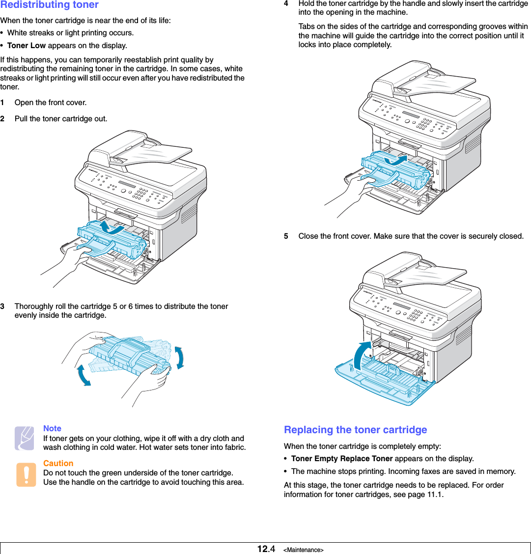 12.4   &lt;Maintenance&gt;Redistributing tonerWhen the toner cartridge is near the end of its life:• White streaks or light printing occurs. •Toner Low appears on the display.If this happens, you can temporarily reestablish print quality by redistributing the remaining toner in the cartridge. In some cases, white streaks or light printing will still occur even after you have redistributed the toner.1Open the front cover.2Pull the toner cartridge out.3Thoroughly roll the cartridge 5 or 6 times to distribute the toner evenly inside the cartridge.NoteIf toner gets on your clothing, wipe it off with a dry cloth and wash clothing in cold water. Hot water sets toner into fabric.CautionDo not touch the green underside of the toner cartridge. Use the handle on the cartridge to avoid touching this area. 4Hold the toner cartridge by the handle and slowly insert the cartridge into the opening in the machine. Tabs on the sides of the cartridge and corresponding grooves within the machine will guide the cartridge into the correct position until it locks into place completely.5Close the front cover. Make sure that the cover is securely closed.Replacing the toner cartridgeWhen the toner cartridge is completely empty:•Toner Empty Replace Toner appears on the display. • The machine stops printing. Incoming faxes are saved in memory. At this stage, the toner cartridge needs to be replaced. For order information for toner cartridges, see page 11.1.