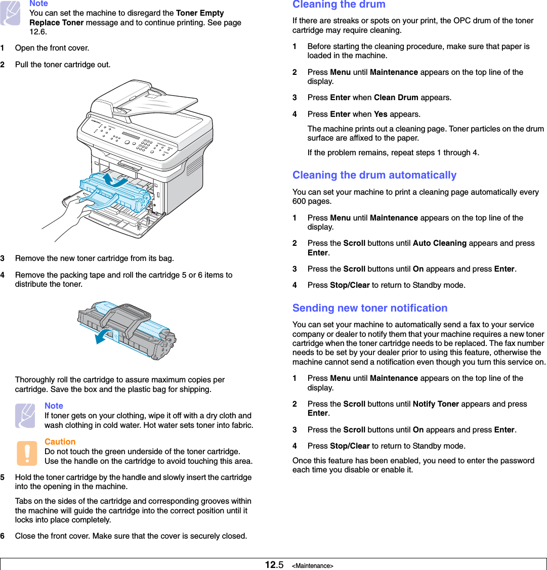 12.5   &lt;Maintenance&gt;NoteYou can set the machine to disregard the Toner EmptyReplace Toner message and to continue printing. See page 12.6.1Open the front cover.2Pull the toner cartridge out.3Remove the new toner cartridge from its bag. 4Remove the packing tape and roll the cartridge 5 or 6 items to distribute the toner.Thoroughly roll the cartridge to assure maximum copies per cartridge. Save the box and the plastic bag for shipping.NoteIf toner gets on your clothing, wipe it off with a dry cloth and wash clothing in cold water. Hot water sets toner into fabric.CautionDo not touch the green underside of the toner cartridge. Use the handle on the cartridge to avoid touching this area.5Hold the toner cartridge by the handle and slowly insert the cartridge into the opening in the machine. Tabs on the sides of the cartridge and corresponding grooves within the machine will guide the cartridge into the correct position until it locks into place completely.6Close the front cover. Make sure that the cover is securely closed.Cleaning the drumIf there are streaks or spots on your print, the OPC drum of the toner cartridge may require cleaning.1Before starting the cleaning procedure, make sure that paper is loaded in the machine. 2Press Menu until Maintenance appears on the top line of the display.3Press Enter when Clean Drum appears.4Press Enter when Yes appears.The machine prints out a cleaning page. Toner particles on the drum surface are affixed to the paper. If the problem remains, repeat steps 1 through 4.Cleaning the drum automaticallyYou can set your machine to print a cleaning page automatically every 600 pages.1Press Menu until Maintenance appears on the top line of the display.2Press the Scroll buttons until Auto Cleaning appears and press Enter.3Press the Scroll buttons until On appears and press Enter.4Press Stop/Clear to return to Standby mode.Sending new toner notificationYou can set your machine to automatically send a fax to your service company or dealer to notify them that your machine requires a new toner cartridge when the toner cartridge needs to be replaced. The fax number needs to be set by your dealer prior to using this feature, otherwise the machine cannot send a notification even though you turn this service on.1Press Menu until Maintenance appears on the top line of the display.2Press the Scroll buttons until Notify Toner appears and press Enter.3Press the Scroll buttons until On appears and press Enter.4Press Stop/Clear to return to Standby mode.Once this feature has been enabled, you need to enter the password each time you disable or enable it.