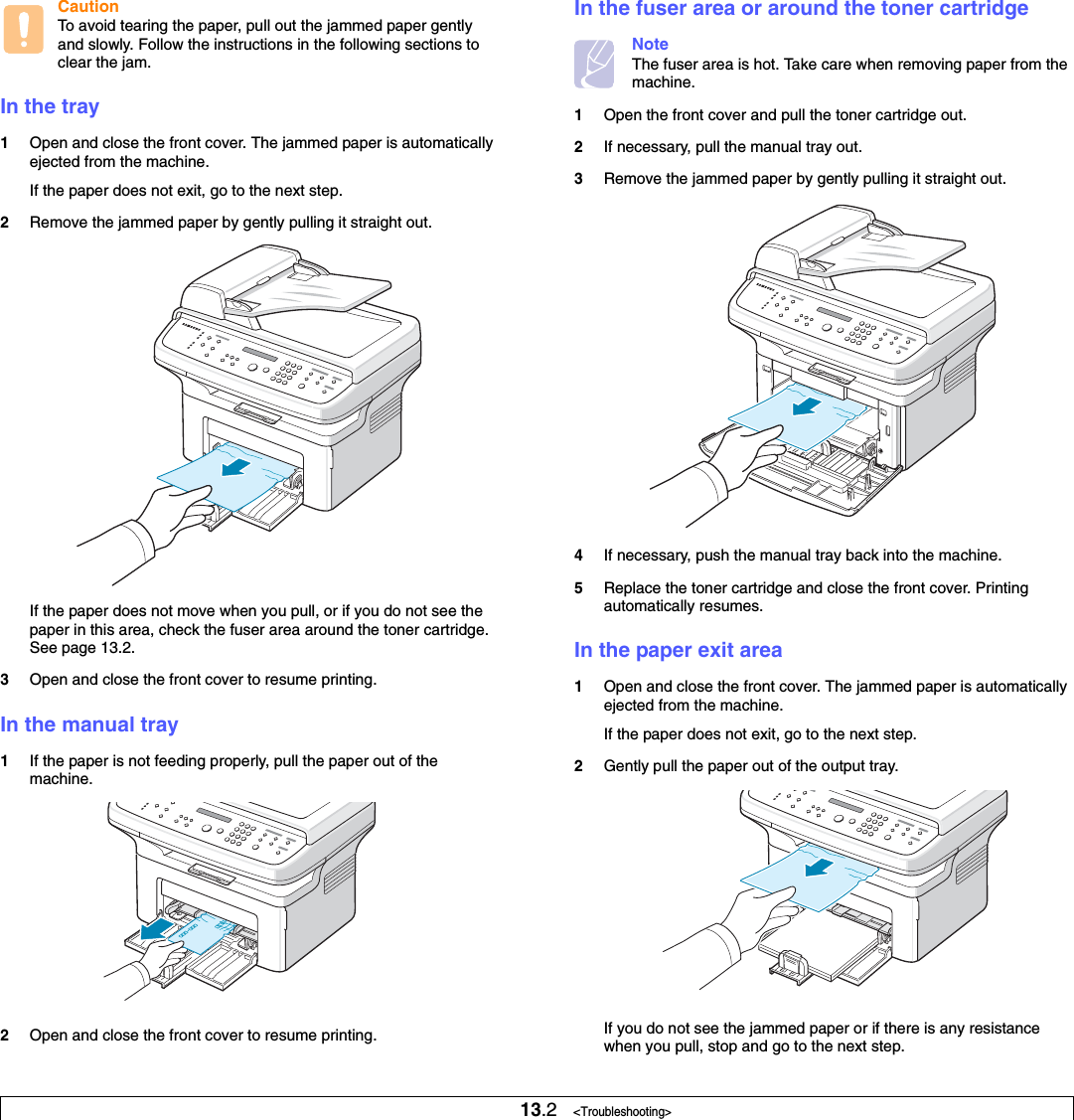 13.2   &lt;Troubleshooting&gt;CautionTo avoid tearing the paper, pull out the jammed paper gently and slowly. Follow the instructions in the following sections to clear the jam. In the tray1Open and close the front cover. The jammed paper is automatically ejected from the machine.If the paper does not exit, go to the next step.2Remove the jammed paper by gently pulling it straight out.If the paper does not move when you pull, or if you do not see the paper in this area, check the fuser area around the toner cartridge. See page 13.2. 3Open and close the front cover to resume printing.In the manual tray1If the paper is not feeding properly, pull the paper out of the machine.2Open and close the front cover to resume printing.In the fuser area or around the toner cartridgeNoteThe fuser area is hot. Take care when removing paper from the machine.1Open the front cover and pull the toner cartridge out.2If necessary, pull the manual tray out.3Remove the jammed paper by gently pulling it straight out.4If necessary, push the manual tray back into the machine.5Replace the toner cartridge and close the front cover. Printing automatically resumes.In the paper exit area1Open and close the front cover. The jammed paper is automatically ejected from the machine.If the paper does not exit, go to the next step.2Gently pull the paper out of the output tray. If you do not see the jammed paper or if there is any resistance when you pull, stop and go to the next step.