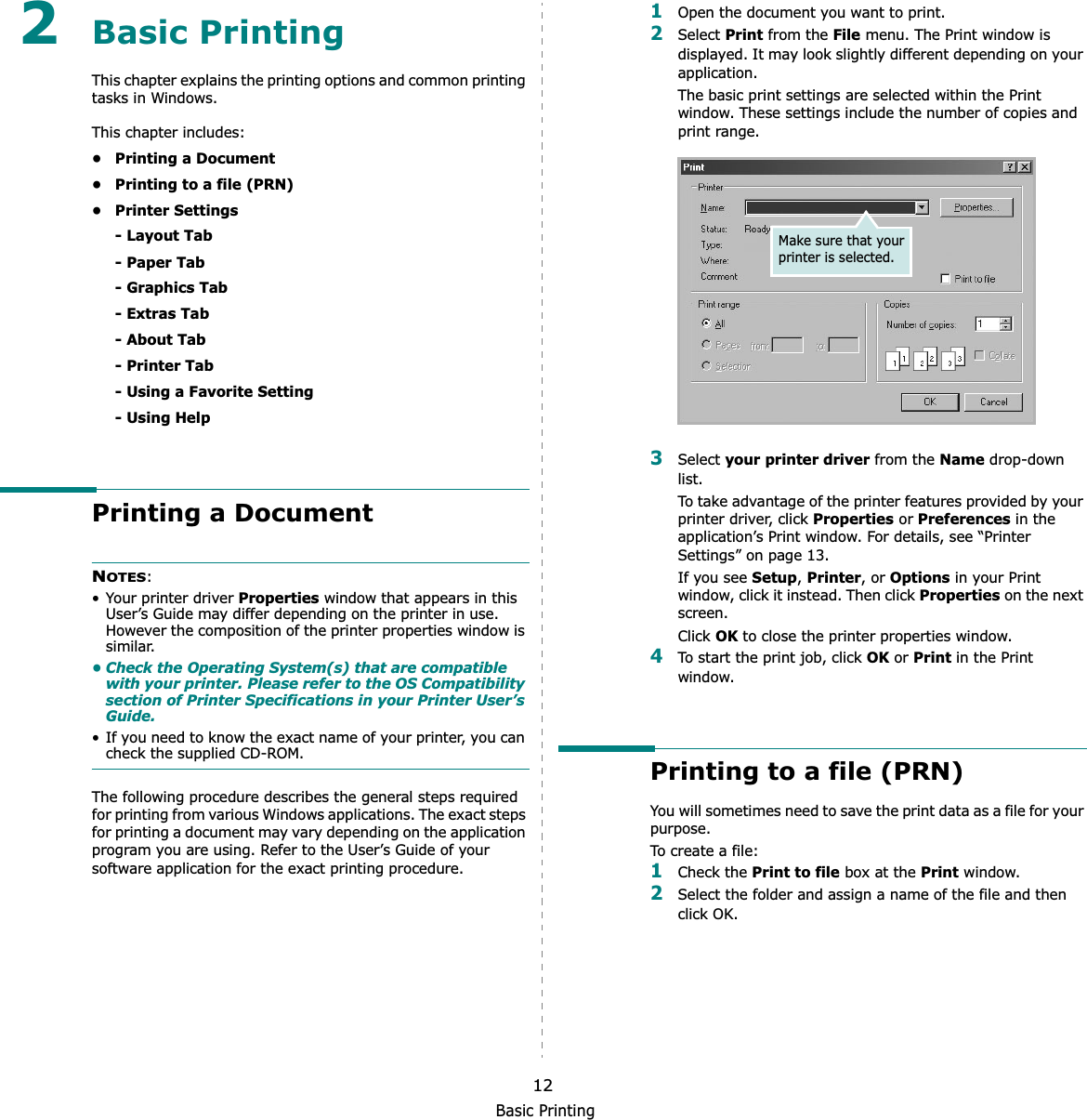 Basic Printing122Basic Printing This chapter explains the printing options and common printing tasks in Windows. This chapter includes:• Printing a Document• Printing to a file (PRN)• Printer Settings- Layout Tab- Paper Tab- Graphics Tab- Extras Tab- About Tab- Printer Tab- Using a Favorite Setting- Using HelpPrinting a DocumentNOTES:• Your printer driver Properties window that appears in this User’s Guide may differ depending on the printer in use. However the composition of the printer properties window is similar.• Check the Operating System(s) that are compatible with your printer. Please refer to the OS Compatibility section of Printer Specifications in your Printer User’s Guide.• If you need to know the exact name of your printer, you can check the supplied CD-ROM.The following procedure describes the general steps required for printing from various Windows applications. The exact steps for printing a document may vary depending on the application program you are using. Refer to the User’s Guide of your software application for the exact printing procedure.1Open the document you want to print.2Select Print from the File menu. The Print window is displayed. It may look slightly different depending on your application. The basic print settings are selected within the Print window. These settings include the number of copies and print range.3Select your printer driver from the Name drop-down list.To take advantage of the printer features provided by your printer driver, click Properties or Preferences in the application’s Print window. For details, see “Printer Settings” on page 13.If you see Setup,Printer, or Options in your Print window, click it instead. Then click Properties on the next screen.Click OK to close the printer properties window.4To start the print job, click OK or Print in the Print window.Printing to a file (PRN)  You will sometimes need to save the print data as a file for your purpose. To create a file:1Check the Print to file box at the Print window.2Select the folder and assign a name of the file and then click OK.Make sure that your printer is selected.