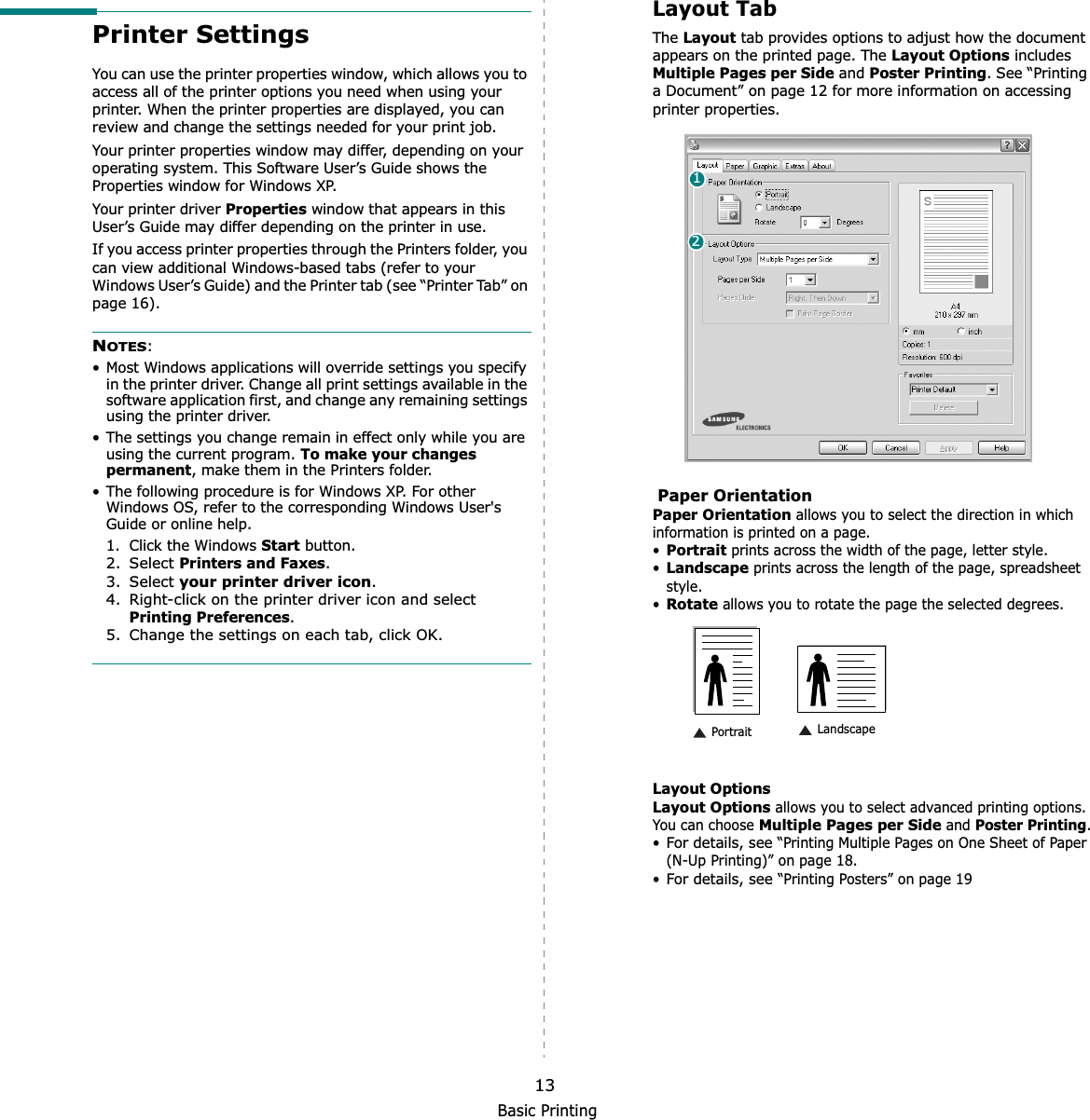 Basic Printing13Printer SettingsYou can use the printer properties window, which allows you to access all of the printer options you need when using your printer. When the printer properties are displayed, you can review and change the settings needed for your print job. Your printer properties window may differ, depending on your operating system. This Software User’s Guide shows the Properties window for Windows XP.Your printer driver Properties window that appears in this User’s Guide may differ depending on the printer in use.If you access printer properties through the Printers folder, you can view additional Windows-based tabs (refer to your Windows User’s Guide) and the Printer tab (see “Printer Tab” on page 16).NOTES:• Most Windows applications will override settings you specify in the printer driver. Change all print settings available in the software application first, and change any remaining settings using the printer driver. • The settings you change remain in effect only while you are using the current program. To make your changes permanent, make them in the Printers folder. • The following procedure is for Windows XP. For other Windows OS, refer to the corresponding Windows User&apos;s Guide or online help.1. Click the Windows Start button.2. Select Printers and Faxes.3. Select your printer driver icon.4. Right-click on the printer driver icon and select Printing Preferences.5. Change the settings on each tab, click OK.Layout TabThe Layout tab provides options to adjust how the document appears on the printed page. The Layout Options includes Multiple Pages per Side and Poster Printing. See “Printing a Document” on page 12 for more information on accessing printer properties.  Paper OrientationPaper Orientation allows you to select the direction in which information is printed on a page. •Portrait prints across the width of the page, letter style. •Landscape prints across the length of the page, spreadsheet style. •Rotate allows you to rotate the page the selected degrees.Layout OptionsLayout Options allows you to select advanced printing options. You can choose Multiple Pages per Side and Poster Printing.•For details, see “Printing Multiple Pages on One Sheet of Paper (N-Up Printing)” on page 18.•For details, see “Printing Posters” on page 1912 Landscape Portrait
