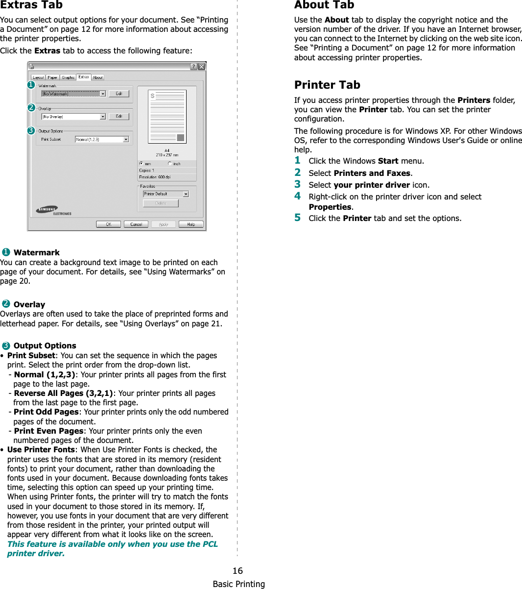Basic Printing16Extras TabYou can select output options for your document. See “Printing a Document” on page 12 for more information about accessing the printer properties.Click the Extras tab to access the following feature:  WatermarkYou can create a background text image to be printed on each page of your document. For details, see “Using Watermarks” on page 20.OverlayOverlays are often used to take the place of preprinted forms and letterhead paper. For details, see “Using Overlays” on page 21.Output Options•Print Subset: You can set the sequence in which the pages print. Select the print order from the drop-down list.-Normal (1,2,3): Your printer prints all pages from the first page to the last page.-Reverse All Pages (3,2,1): Your printer prints all pages from the last page to the first page.-Print Odd Pages: Your printer prints only the odd numbered pages of the document.-Print Even Pages: Your printer prints only the even numbered pages of the document.•Use Printer Fonts: When Use Printer Fonts is checked, the printer uses the fonts that are stored in its memory (resident fonts) to print your document, rather than downloading the fonts used in your document. Because downloading fonts takes time, selecting this option can speed up your printing time. When using Printer fonts, the printer will try to match the fonts used in your document to those stored in its memory. If, however, you use fonts in your document that are very different from those resident in the printer, your printed output will appear very different from what it looks like on the screen.  This feature is available only when you use the PCL printer driver.123123About TabUse the About tab to display the copyright notice and the version number of the driver. If you have an Internet browser, you can connect to the Internet by clicking on the web site icon. See “Printing a Document” on page 12 for more information about accessing printer properties.Printer TabIf you access printer properties through the Printers folder, you can view the Printer tab. You can set the printer configuration.The following procedure is for Windows XP. For other Windows OS, refer to the corresponding Windows User&apos;s Guide or online help.1Click the Windows Start menu. 2Select Printers and Faxes.3Select your printer driver icon. 4Right-click on the printer driver icon and select Properties.5Click the Printer tab and set the options.  