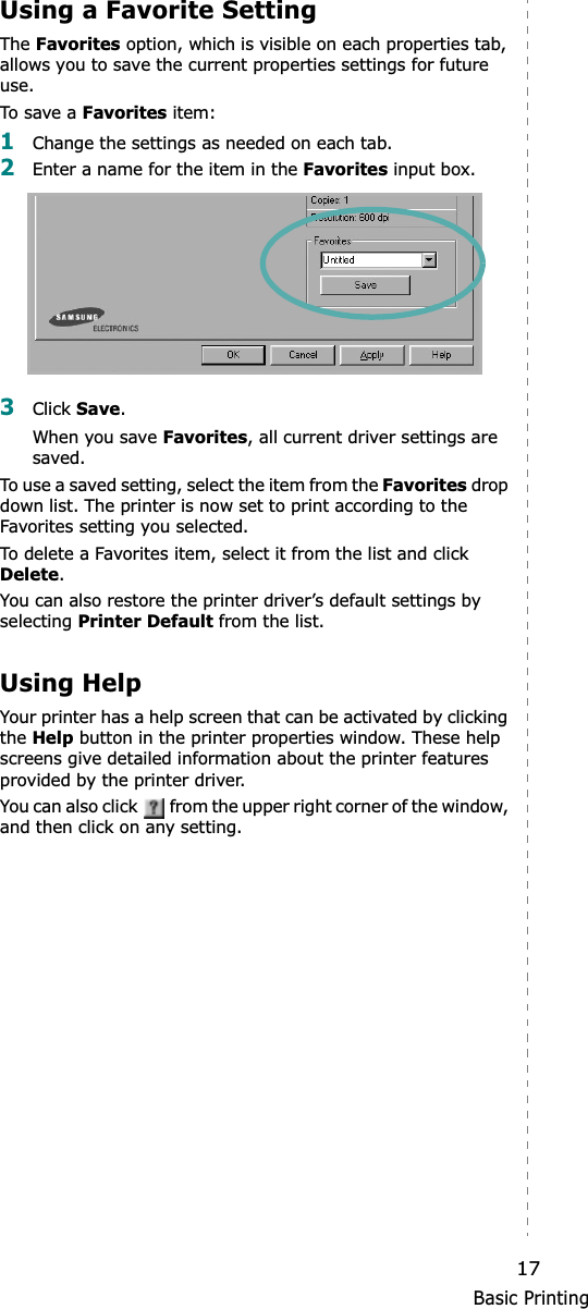 Basic Printing17Using a Favorite Setting  The Favorites option, which is visible on each properties tab, allows you to save the current properties settings for future use. To sa ve  a Favorites item:1Change the settings as needed on each tab. 2Enter a name for the item in the Favorites input box. 3Click Save.When you save Favorites, all current driver settings are saved.To use a saved setting, select the item from the Favorites drop down list. The printer is now set to print according to the Favorites setting you selected. To delete a Favorites item, select it from the list and click Delete.You can also restore the printer driver’s default settings by selecting Printer Default from the list. Using HelpYour printer has a help screen that can be activated by clicking the Help button in the printer properties window. These help screens give detailed information about the printer features provided by the printer driver.You can also click   from the upper right corner of the window, and then click on any setting. 