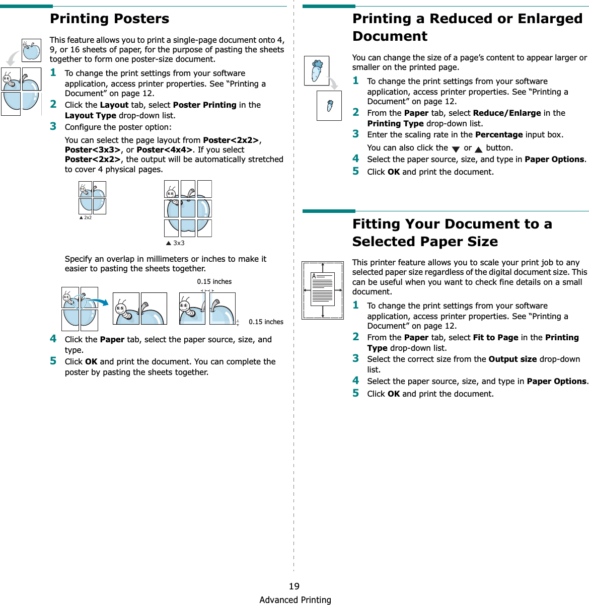 Advanced Printing19Printing PostersThis feature allows you to print a single-page document onto 4, 9, or 16 sheets of paper, for the purpose of pasting the sheets together to form one poster-size document.1To change the print settings from your software application, access printer properties. See “Printing a Document” on page 12.2Click the Layout tab, select Poster Printing in the Layout Type drop-down list.3Configure the poster option:You can select the page layout from Poster&lt;2x2&gt;,Poster&lt;3x3&gt;, or Poster&lt;4x4&gt;. If you select Poster&lt;2x2&gt;, the output will be automatically stretched to cover 4 physical pages. Specify an overlap in millimeters or inches to make it easier to pasting the sheets together. 4Click the Paper tab, select the paper source, size, and type.5Click OK and print the document. You can complete the poster by pasting the sheets together. 0.15 inches0.15 inchesPrinting a Reduced or Enlarged Document You can change the size of a page’s content to appear larger or smaller on the printed page. 1To change the print settings from your software application, access printer properties. See “Printing a Document” on page 12. 2From the Paper tab, select Reduce/Enlarge in the Printing Type drop-down list. 3Enter the scaling rate in the Percentage input box.You can also click the   or   button.4Select the paper source, size, and type in Paper Options.5Click OK and print the document. Fitting Your Document to a Selected Paper SizeThis printer feature allows you to scale your print job to any selected paper size regardless of the digital document size. This can be useful when you want to check fine details on a small document. 1To change the print settings from your software application, access printer properties. See “Printing a Document” on page 12.2From the Paper tab, select Fit to Page in the Printing Type drop-down list. 3Select the correct size from the Output size drop-down list.4Select the paper source, size, and type in Paper Options.5Click OK and print the document.A