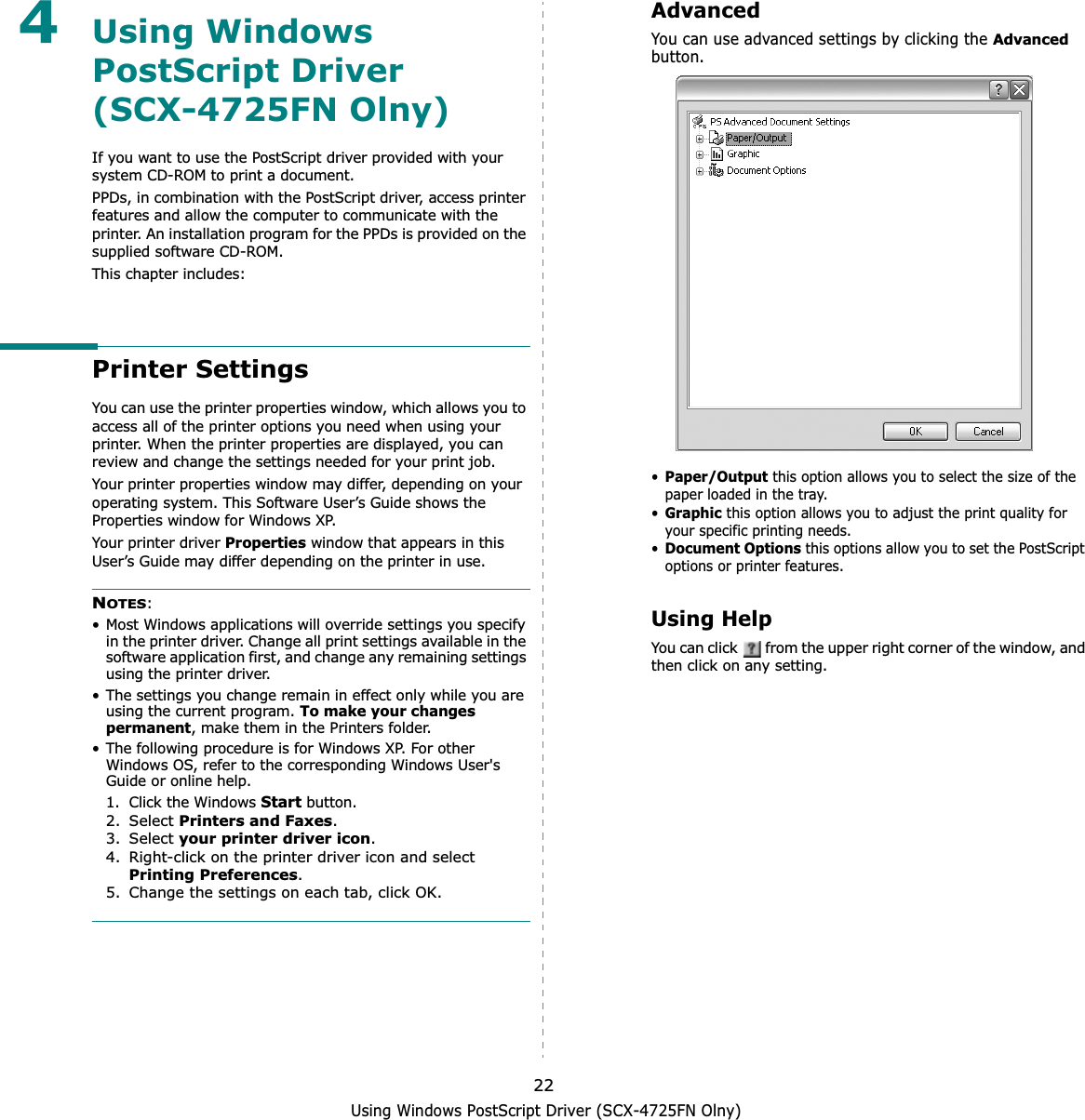 Using Windows PostScript Driver (SCX-4725FN Olny)224Using Windows PostScript Driver(SCX-4725FN Olny)If you want to use the PostScript driver provided with your system CD-ROM to print a document.PPDs, in combination with the PostScript driver, access printer features and allow the computer to communicate with the printer. An installation program for the PPDs is provided on the supplied software CD-ROM. This chapter includes:Printer SettingsYou can use the printer properties window, which allows you to access all of the printer options you need when using your printer. When the printer properties are displayed, you can review and change the settings needed for your print job. Your printer properties window may differ, depending on your operating system. This Software User’s Guide shows the Properties window for Windows XP.Your printer driver Properties window that appears in this User’s Guide may differ depending on the printer in use.NOTES:• Most Windows applications will override settings you specify in the printer driver. Change all print settings available in the software application first, and change any remaining settings using the printer driver. • The settings you change remain in effect only while you are using the current program. To make your changes permanent, make them in the Printers folder. • The following procedure is for Windows XP. For other Windows OS, refer to the corresponding Windows User&apos;s Guide or online help.1. Click the Windows Start button.2. Select Printers and Faxes.3. Select your printer driver icon.4. Right-click on the printer driver icon and select Printing Preferences.5. Change the settings on each tab, click OK.AdvancedYou can use advanced settings by clicking the Advancedbutton.•Paper/Output this option allows you to select the size of the paper loaded in the tray.•Graphicthis option allows you to adjust the print quality for your specific printing needs.•Document Optionsthis options allow you to set the PostScript options or printer features.Using HelpYou can click   from the upper right corner of the window, and then click on any setting. 