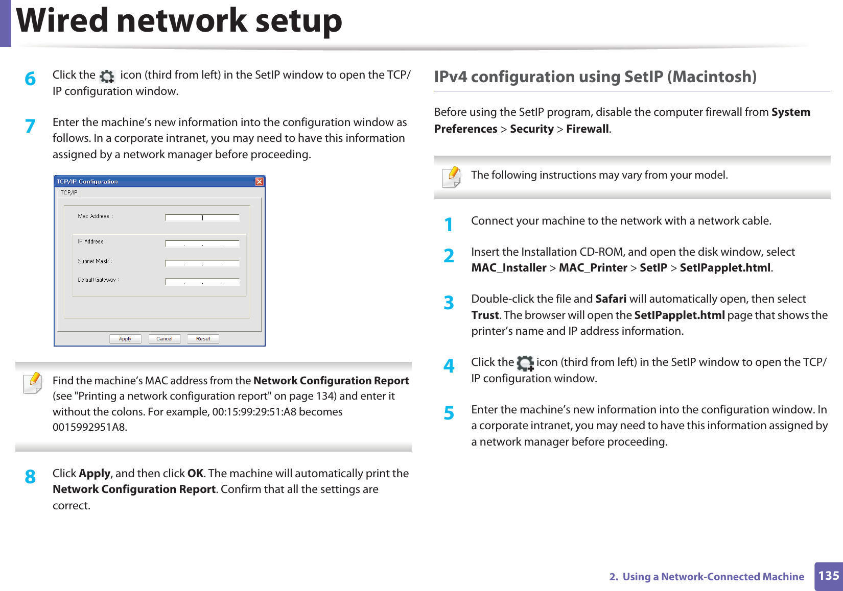 Wired network setup1352.  Using a Network-Connected Machine6  Click the   icon (third from left) in the SetIP window to open the TCP/IP configuration window.7  Enter the machine’s new information into the configuration window as follows. In a corporate intranet, you may need to have this information assigned by a network manager before proceeding. Find the machine’s MAC address from the Network Configuration Report (see &quot;Printing a network configuration report&quot; on page 134) and enter it without the colons. For example, 00:15:99:29:51:A8 becomes 0015992951A8. 8  Click Apply, and then click OK. The machine will automatically print the Network Configuration Report. Confirm that all the settings are correct.IPv4 configuration using SetIP (Macintosh)Before using the SetIP program, disable the computer firewall from System Preferences &gt; Security &gt; Firewall. The following instructions may vary from your model. 1Connect your machine to the network with a network cable.2  Insert the Installation CD-ROM, and open the disk window, select MAC_Installer &gt; MAC_Printer &gt; SetIP &gt; SetIPapplet.html.3  Double-click the file and Safari will automatically open, then select Trust. The browser will open the SetIPapplet.html page that shows the printer’s name and IP address information. 4  Click the   icon (third from left) in the SetIP window to open the TCP/IP configuration window.5  Enter the machine’s new information into the configuration window. In a corporate intranet, you may need to have this information assigned by a network manager before proceeding.