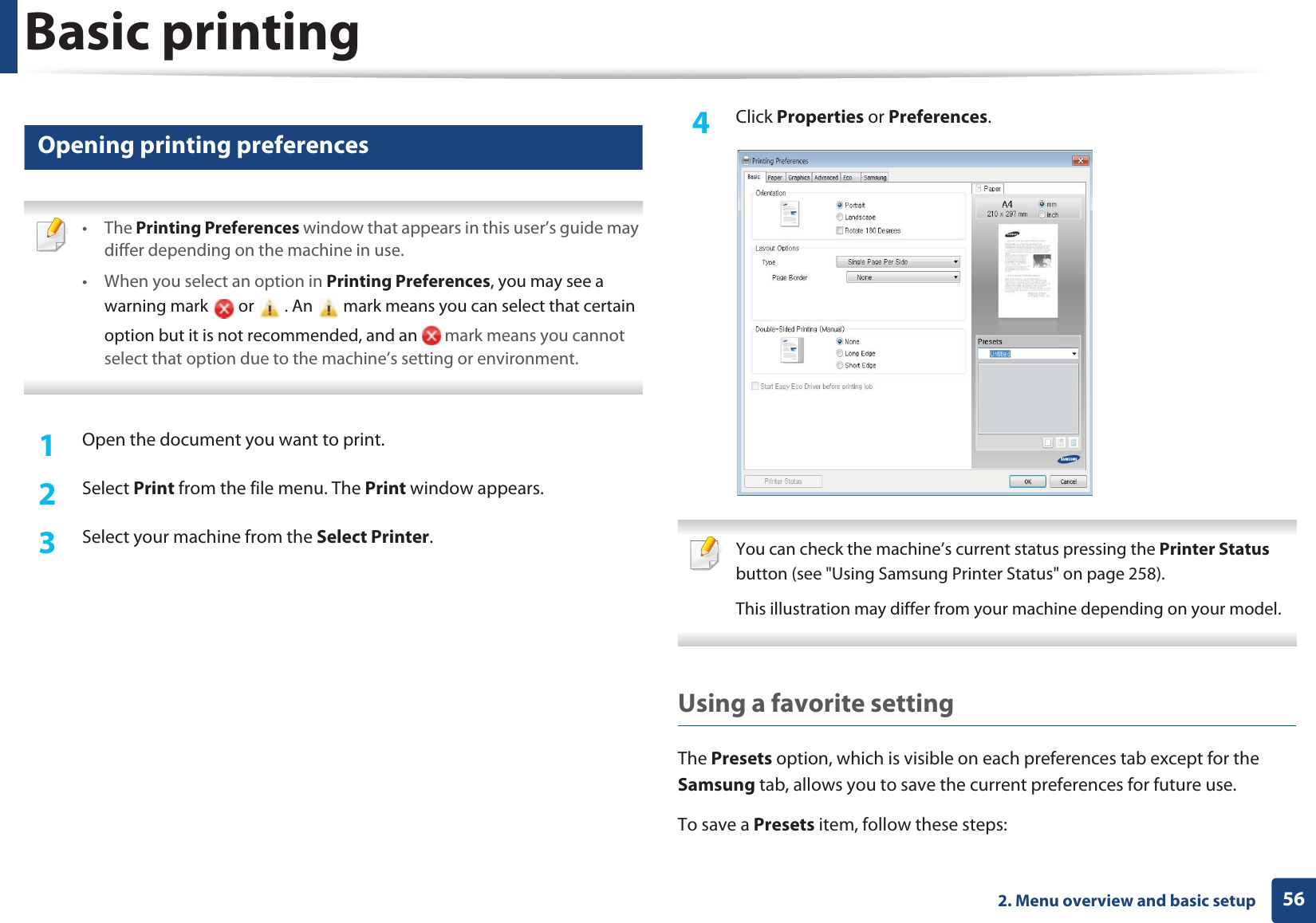 Basic printing562. Menu overview and basic setup11 Opening printing preferences • The Printing Preferences window that appears in this user’s guide may differ depending on the machine in use. • When you select an option in Printing Preferences, you may see a warning mark   or   . An   mark means you can select that certain option but it is not recommended, and an   mark means you cannot select that option due to the machine’s setting or environment. 1Open the document you want to print.2  Select Print from the file menu. The Print window appears. 3  Select your machine from the Select Printer. 4  Click Properties or Preferences.  You can check the machine’s current status pressing the Printer Status button (see &quot;Using Samsung Printer Status&quot; on page 258).This illustration may differ from your machine depending on your model. Using a favorite settingThe Presets option, which is visible on each preferences tab except for the Samsung tab, allows you to save the current preferences for future use.To save a Presets item, follow these steps: