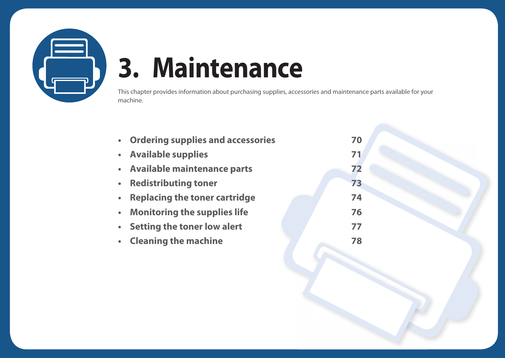 3. MaintenanceThis chapter provides information about purchasing supplies, accessories and maintenance parts available for your machine.• Ordering supplies and accessories 70• Available supplies 71• Available maintenance parts 72• Redistributing toner 73• Replacing the toner cartridge 74• Monitoring the supplies life 76• Setting the toner low alert 77• Cleaning the machine 78