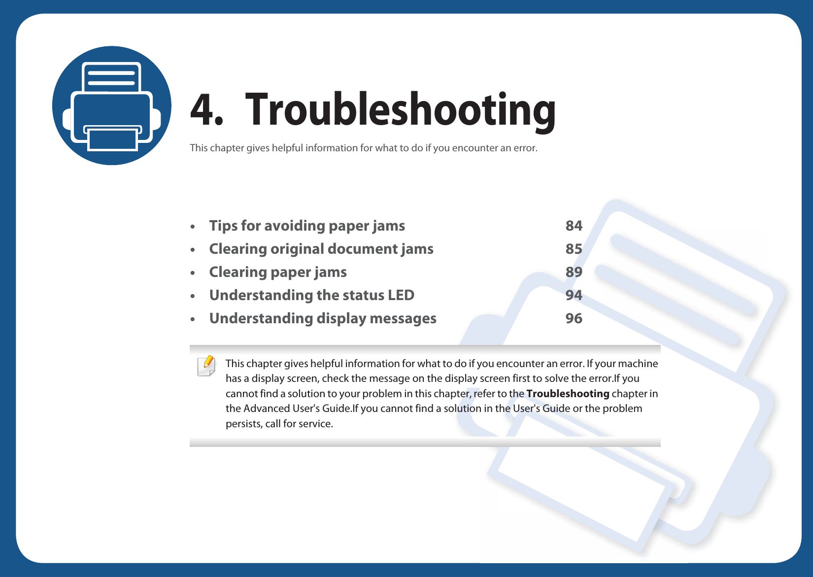 4. TroubleshootingThis chapter gives helpful information for what to do if you encounter an error.• Tips for avoiding paper jams 84• Clearing original document jams 85• Clearing paper jams 89• Understanding the status LED 94• Understanding display messages 96 This chapter gives helpful information for what to do if you encounter an error. If your machine has a display screen, check the message on the display screen first to solve the error.If you cannot find a solution to your problem in this chapter, refer to the Troubleshooting chapter in the Advanced User&apos;s Guide.If you cannot find a solution in the User&apos;s Guide or the problem persists, call for service.  