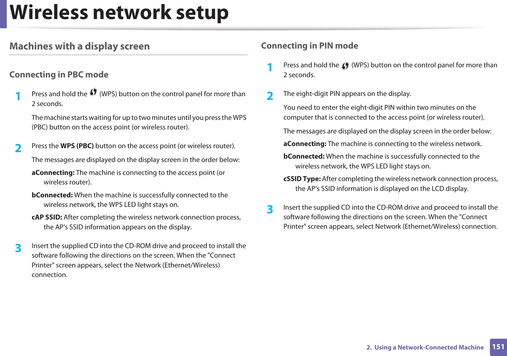 Wireless network setup1512.  Using a Network-Connected MachineMachines with a display screenConnecting in PBC mode1Press and hold the   (WPS) button on the control panel for more than 2 seconds.The machine starts waiting for up to two minutes until you press the WPS (PBC) button on the access point (or wireless router).2  Press the WPS (PBC) button on the access point (or wireless router).The messages are displayed on the display screen in the order below:a Connecting:  The machine is connecting to the access point (or wireless router).b Connected:  When the machine is successfully connected to the wireless network, the WPS LED light stays on.c AP  SSID:  After completing the wireless network connection process, the AP’s SSID information appears on the display.3  Insert the supplied CD into the CD-ROM drive and proceed to install the software following the directions on the screen. When the &quot;Connect Printer&quot; screen appears, select the Network (Ethernet/Wireless) connection.Connecting in PIN mode1Press and hold the   (WPS) button on the control panel for more than 2 seconds.2  The eight-digit PIN appears on the display. You need to enter the eight-digit PIN within two minutes on the computer that is connected to the access point (or wireless router).The messages are displayed on the display screen in the order below:a Connecting:  The machine is connecting to the wireless network.b Connected:  When the machine is successfully connected to the wireless network, the WPS LED light stays on.c SSID  Type:  After completing the wireless network connection process, the AP’s SSID information is displayed on the LCD display.3  Insert the supplied CD into the CD-ROM drive and proceed to install the software following the directions on the screen. When the &quot;Connect Printer&quot; screen appears, select Network (Ethernet/Wireless) connection.