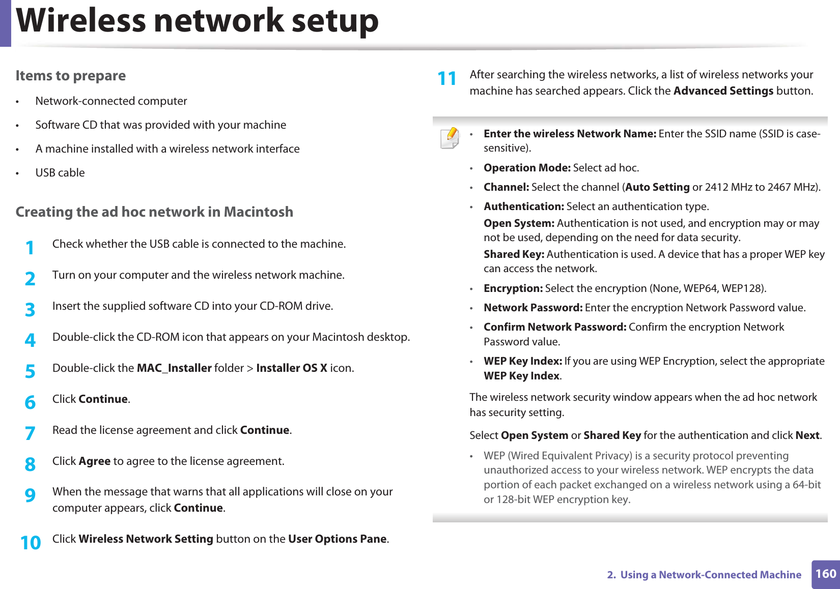 Wireless network setup1602.  Using a Network-Connected MachineItems to prepare• Network-connected computer• Software CD that was provided with your machine• A machine installed with a wireless network interface• USB cableCreating the ad hoc network in Macintosh1Check whether the USB cable is connected to the machine.2  Turn on your computer and the wireless network machine.3  Insert the supplied software CD into your CD-ROM drive.4  Double-click the CD-ROM icon that appears on your Macintosh desktop.5  Double-click the MAC_Installer folder &gt; Installer OS X icon.6  Click Continue.7  Read the license agreement and click Continue.8  Click Agree to agree to the license agreement.9  When the message that warns that all applications will close on your computer appears, click Continue.10  Click Wireless Network Setting button on the User Options Pane.11  After searching the wireless networks, a list of wireless networks your machine has searched appears. Click the Advanced Settings button. •Enter the wireless Network Name: Enter the SSID name (SSID is case-sensitive).•Operation Mode: Select ad hoc.•Channel: Select the channel (Auto Setting or 2412 MHz to 2467 MHz).•Authentication: Select an authentication type.Open System: Authentication is not used, and encryption may or may not be used, depending on the need for data security.Shared Key: Authentication is used. A device that has a proper WEP key can access the network.•Encryption: Select the encryption (None, WEP64, WEP128).•Network Password: Enter the encryption Network Password value.•Confirm Network Password: Confirm the encryption Network Password value.•WEP Key Index: If you are using WEP Encryption, select the appropriate WEP Key Index.The wireless network security window appears when the ad hoc network has security setting.Select Open System or Shared Key for the authentication and click Next.• WEP (Wired Equivalent Privacy) is a security protocol preventing unauthorized access to your wireless network. WEP encrypts the data portion of each packet exchanged on a wireless network using a 64-bit or 128-bit WEP encryption key. 