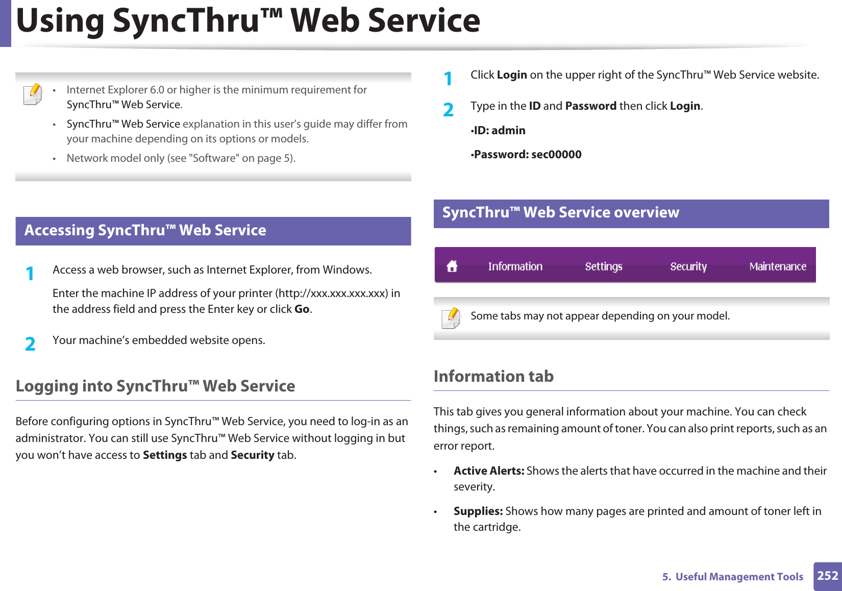 2525.  Useful Management ToolsUsing SyncThru™ Web Service • Internet Explorer 6.0 or higher is the minimum requirement for SyncThru™ Web Service.•SyncThru™ Web Service explanation in this user’s guide may differ from your machine depending on its options or models.• Network model only (see &quot;Software&quot; on page 5). 1 Accessing SyncThru™ Web Service1Access a web browser, such as Internet Explorer, from Windows.Enter the machine IP address of your printer (http://xxx.xxx.xxx.xxx) in the address field and press the Enter key or click Go.2  Your machine’s embedded website opens.Logging into SyncThru™ Web ServiceBefore configuring options in SyncThru™ Web Service, you need to log-in as an administrator. You can still use SyncThru™ Web Service without logging in but you won’t have access to Settings tab and Security tab. 1Click Login on the upper right of the SyncThru™ Web Service website.2  Type in the ID and Password then click Login.•ID: admin •Password: sec000002 SyncThru™ Web Service overview Some tabs may not appear depending on your model. Information tabThis tab gives you general information about your machine. You can check things, such as remaining amount of toner. You can also print reports, such as an error report.•Active Alerts: Shows the alerts that have occurred in the machine and their severity.•Supplies: Shows how many pages are printed and amount of toner left in the cartridge.