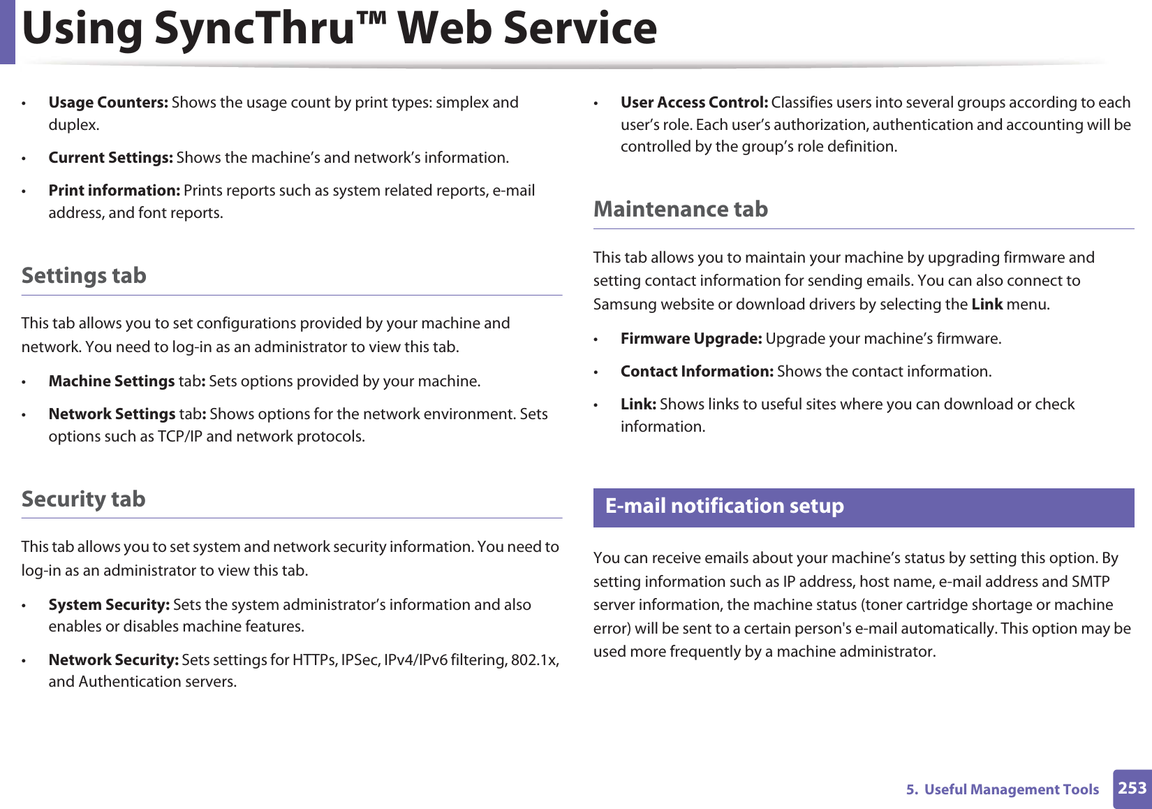 Using SyncThru™ Web Service2535.  Useful Management Tools•Usage Counters: Shows the usage count by print types: simplex and duplex.•Current Settings: Shows the machine’s and network’s information. •Print information: Prints reports such as system related reports, e-mail address, and font reports.Settings tabThis tab allows you to set configurations provided by your machine and network. You need to log-in as an administrator to view this tab. •Machine Settings tab: Sets options provided by your machine. •Network Settings tab: Shows options for the network environment. Sets options such as TCP/IP and network protocols. Security tabThis tab allows you to set system and network security information. You need to log-in as an administrator to view this tab.•System Security: Sets the system administrator’s information and also enables or disables machine features.•Network Security: Sets settings for HTTPs, IPSec, IPv4/IPv6 filtering, 802.1x, and Authentication servers.•User Access Control: Classifies users into several groups according to each user’s role. Each user’s authorization, authentication and accounting will be controlled by the group’s role definition.Maintenance tabThis tab allows you to maintain your machine by upgrading firmware and setting contact information for sending emails. You can also connect to Samsung website or download drivers by selecting the Link menu.•Firmware Upgrade: Upgrade your machine’s firmware.•Contact Information: Shows the contact information.•Link: Shows links to useful sites where you can download or check information.3 E-mail notification setupYou can receive emails about your machine’s status by setting this option. By setting information such as IP address, host name, e-mail address and SMTP server information, the machine status (toner cartridge shortage or machine error) will be sent to a certain person&apos;s e-mail automatically. This option may be used more frequently by a machine administrator. 