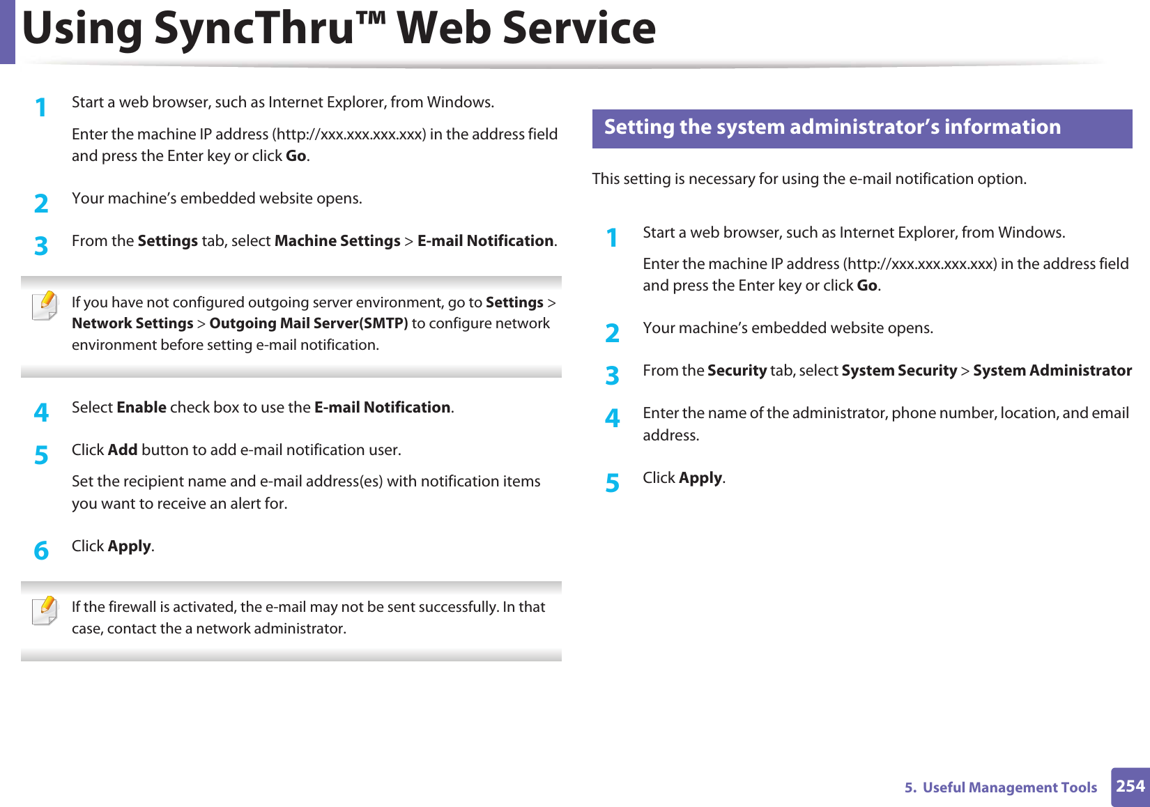 Using SyncThru™ Web Service2545.  Useful Management Tools1Start a web browser, such as Internet Explorer, from Windows.Enter the machine IP address (http://xxx.xxx.xxx.xxx) in the address field and press the Enter key or click Go.2  Your machine’s embedded website opens.3  From the Settings tab, select Machine Settings &gt; E-mail Notification.  If you have not configured outgoing server environment, go to Settings &gt; Network Settings &gt; Outgoing Mail Server(SMTP) to configure network environment before setting e-mail notification.  4  Select Enable check box to use the E-mail Notification.5  Click Add button to add e-mail notification user. Set the recipient name and e-mail address(es) with notification items you want to receive an alert for.6  Click Apply. If the firewall is activated, the e-mail may not be sent successfully. In that case, contact the a network administrator. 4 Setting the system administrator’s informationThis setting is necessary for using the e-mail notification option.1Start a web browser, such as Internet Explorer, from Windows.Enter the machine IP address (http://xxx.xxx.xxx.xxx) in the address field and press the Enter key or click Go.2  Your machine’s embedded website opens.3  From the Security tab, select System Security &gt; System Administrator4  Enter the name of the administrator, phone number, location, and email address. 5  Click Apply. 