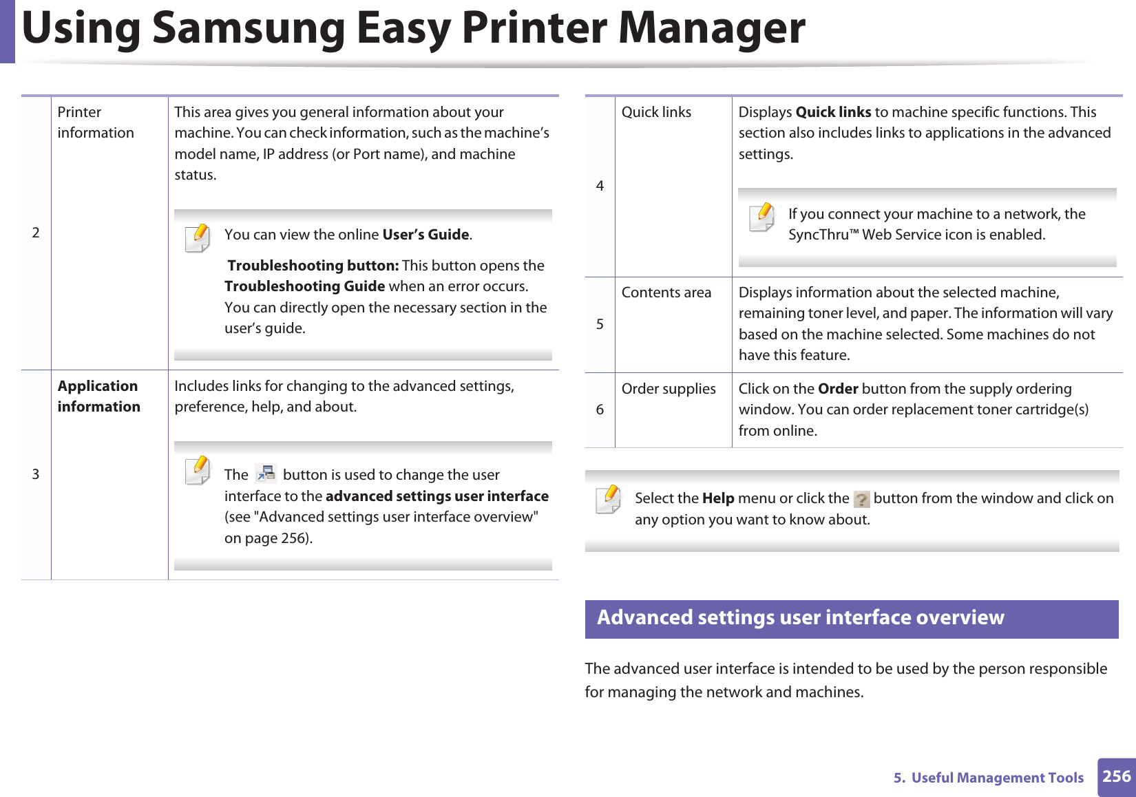 Using Samsung Easy Printer Manager2565.  Useful Management Tools Select the Help menu or click the   button from the window and click on any option you want to know about.  6 Advanced settings user interface overviewThe advanced user interface is intended to be used by the person responsible for managing the network and machines.2Printer informationThis area gives you general information about your machine. You can check information, such as the machine’s model name, IP address (or Port name), and machine status. You can view the online User’s Guide. Troubleshooting button: This button opens the Troubleshooting Guide when an error occurs. You can directly open the necessary section in the user’s guide.  3Application informationIncludes links for changing to the advanced settings, preference, help, and about. The   button is used to change the user interface to the advanced settings user interface (see &quot;Advanced settings user interface overview&quot; on page 256). 4Quick links Displays Quick links to machine specific functions. This section also includes links to applications in the advanced settings. If you connect your machine to a network, the SyncThru™ Web Service icon is enabled. 5Contents area Displays information about the selected machine, remaining toner level, and paper. The information will vary based on the machine selected. Some machines do not have this feature.6Order supplies Click on the Order button from the supply ordering window. You can order replacement toner cartridge(s) from online.