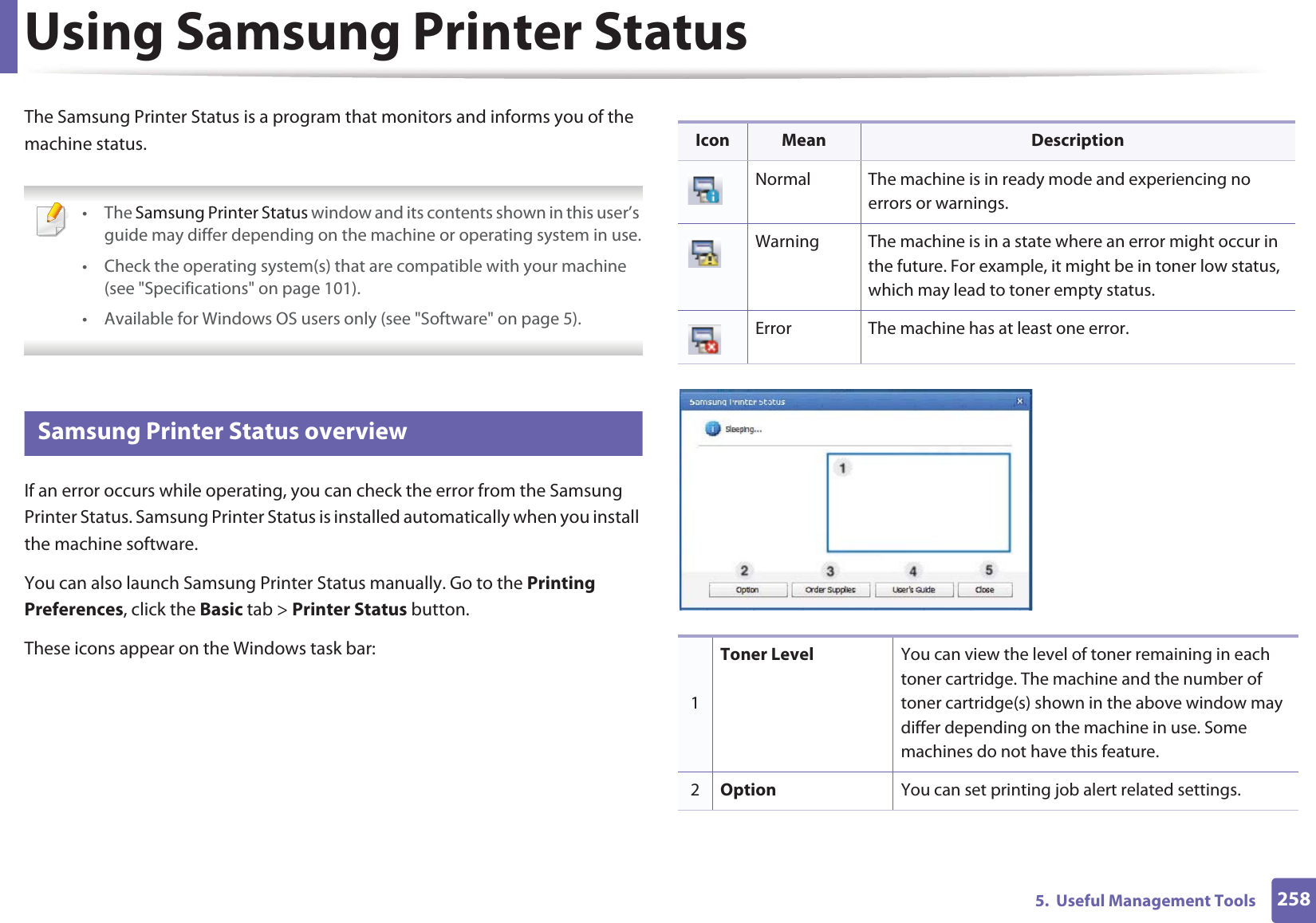 2585.  Useful Management ToolsUsing Samsung Printer Status The Samsung Printer Status is a program that monitors and informs you of the machine status.  • The Samsung Printer Status window and its contents shown in this user’s guide may differ depending on the machine or operating system in use.• Check the operating system(s) that are compatible with your machine (see &quot;Specifications&quot; on page 101).• Available for Windows OS users only (see &quot;Software&quot; on page 5). 7 Samsung Printer Status overviewIf an error occurs while operating, you can check the error from the Samsung Printer Status. Samsung Printer Status is installed automatically when you install the machine software. You can also launch Samsung Printer Status manually. Go to the Printing Preferences, click the Basic tab &gt; Printer Status button.These icons appear on the Windows task bar:Icon Mean DescriptionNormal The machine is in ready mode and experiencing no errors or warnings.Warning The machine is in a state where an error might occur in the future. For example, it might be in toner low status, which may lead to toner empty status. Error The machine has at least one error.1Toner Level You can view the level of toner remaining in each toner cartridge. The machine and the number of toner cartridge(s) shown in the above window may differ depending on the machine in use. Some machines do not have this feature.2Option You can set printing job alert related settings. 