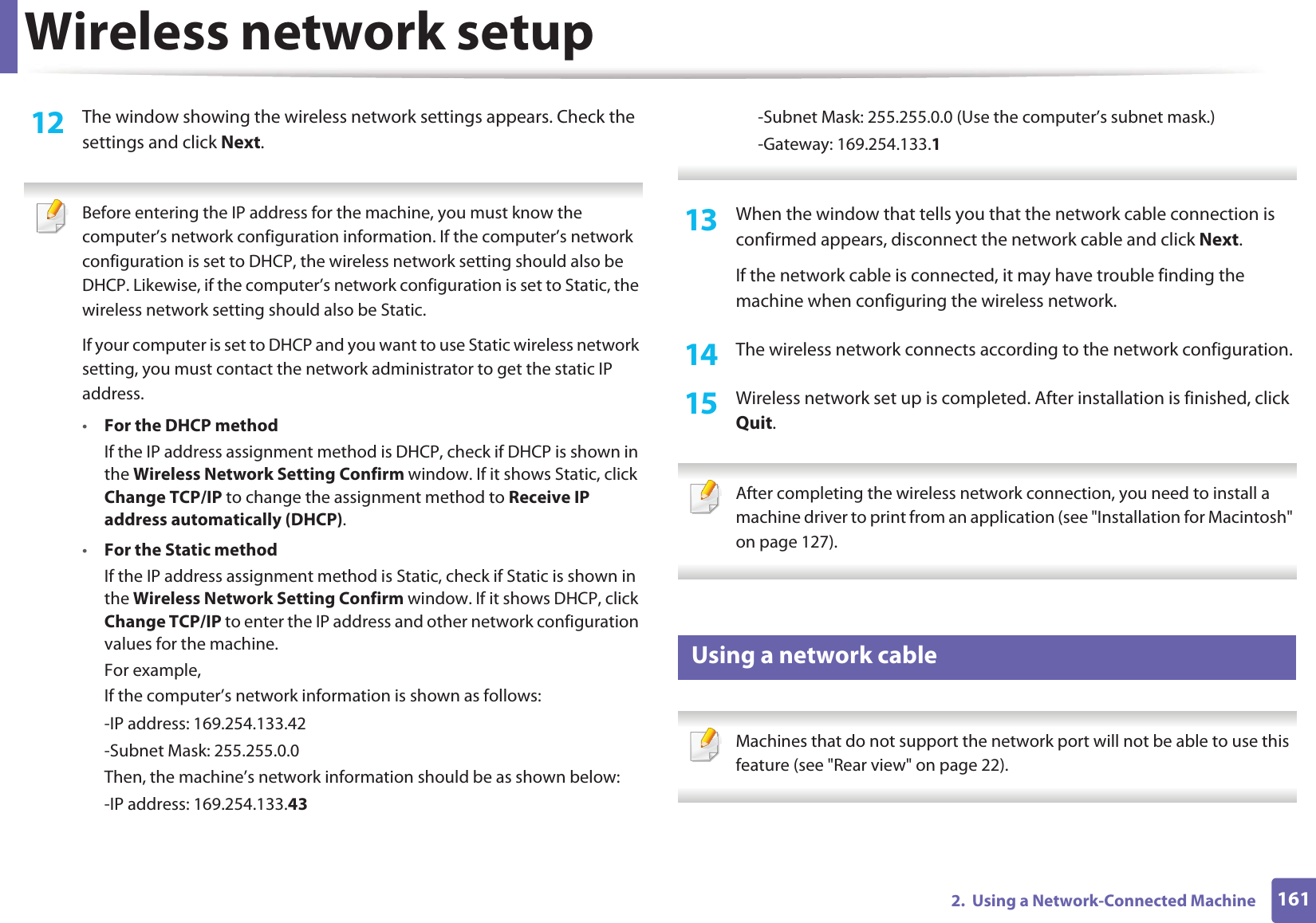 Wireless network setup1612.  Using a Network-Connected Machine12  The window showing the wireless network settings appears. Check the settings and click Next. Before entering the IP address for the machine, you must know the computer’s network configuration information. If the computer’s network configuration is set to DHCP, the wireless network setting should also be DHCP. Likewise, if the computer’s network configuration is set to Static, the wireless network setting should also be Static.If your computer is set to DHCP and you want to use Static wireless network setting, you must contact the network administrator to get the static IP address.•For the DHCP methodIf the IP address assignment method is DHCP, check if DHCP is shown in the Wireless Network Setting Confirm window. If it shows Static, click Change TCP/IP to change the assignment method to Receive IP address automatically (DHCP).•For the Static methodIf the IP address assignment method is Static, check if Static is shown in the Wireless Network Setting Confirm window. If it shows DHCP, click Change TCP/IP to enter the IP address and other network configuration values for the machine.For example,If the computer’s network information is shown as follows:-IP address: 169.254.133.42-Subnet Mask: 255.255.0.0Then, the machine’s network information should be as shown below:-IP address: 169.254.133.43-Subnet Mask: 255.255.0.0 (Use the computer’s subnet mask.)-Gateway: 169.254.133.1 13  When the window that tells you that the network cable connection is confirmed appears, disconnect the network cable and click Next.If the network cable is connected, it may have trouble finding the machine when configuring the wireless network.14  The wireless network connects according to the network configuration.15  Wireless network set up is completed. After installation is finished, click Quit. After completing the wireless network connection, you need to install a machine driver to print from an application (see &quot;Installation for Macintosh&quot; on page 127). 18 Using a network cable Machines that do not support the network port will not be able to use this feature (see &quot;Rear view&quot; on page 22). 