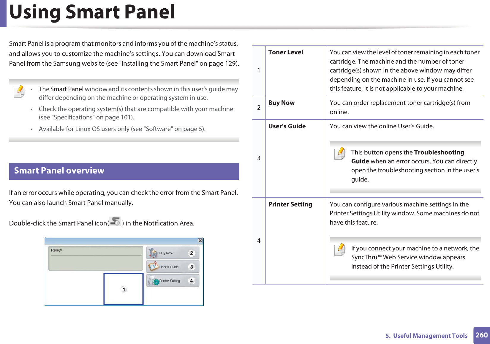 2605.  Useful Management ToolsUsing Smart PanelSmart Panel is a program that monitors and informs you of the machine’s status, and allows you to customize the machine’s settings. You can download Smart Panel from the Samsung website (see &quot;Installing the Smart Panel&quot; on page 129). • The Smart Panel window and its contents shown in this user’s guide may differ depending on the machine or operating system in use.• Check the operating system(s) that are compatible with your machine (see &quot;Specifications&quot; on page 101).• Available for Linux OS users only (see &quot;Software&quot; on page 5). 8 Smart Panel overviewIf an error occurs while operating, you can check the error from the Smart Panel. You can also launch Smart Panel manually.Double-click the Smart Panel icon( ) in the Notification Area.1 2341Toner Level You can view the level of toner remaining in each toner cartridge. The machine and the number of toner cartridge(s) shown in the above window may differ depending on the machine in use. If you cannot see this feature, it is not applicable to your machine.2Buy Now You can order replacement toner cartridge(s) from online.3User’s Guide You can view the online User’s Guide. This button opens the Troubleshooting Guide when an error occurs. You can directly open the troubleshooting section in the user’s guide.  4Printer Setting You can configure various machine settings in the Printer Settings Utility window. Some machines do not have this feature. If you connect your machine to a network, the SyncThru™ Web Service window appears instead of the Printer Settings Utility. 