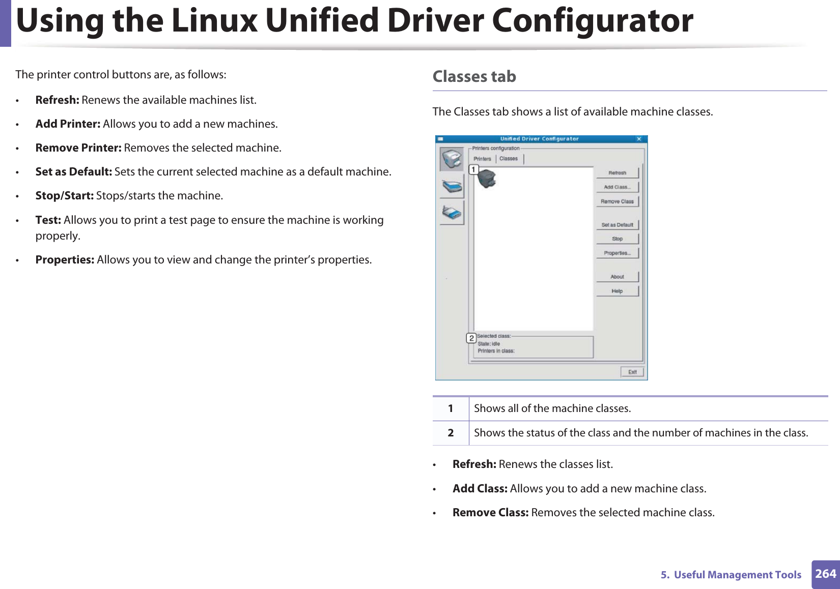Using the Linux Unified Driver Configurator2645.  Useful Management ToolsThe printer control buttons are, as follows:•Refresh: Renews the available machines list.•Add Printer: Allows you to add a new machines.•Remove Printer: Removes the selected machine.•Set as Default: Sets the current selected machine as a default machine.•Stop/Start: Stops/starts the machine.•Test: Allows you to print a test page to ensure the machine is working properly.•Properties: Allows you to view and change the printer’s properties. Classes tabThe Classes tab shows a list of available machine classes.•Refresh: Renews the classes list.•Add Class: Allows you to add a new machine class.•Remove Class: Removes the selected machine class.1Shows all of the machine classes.2Shows the status of the class and the number of machines in the class.