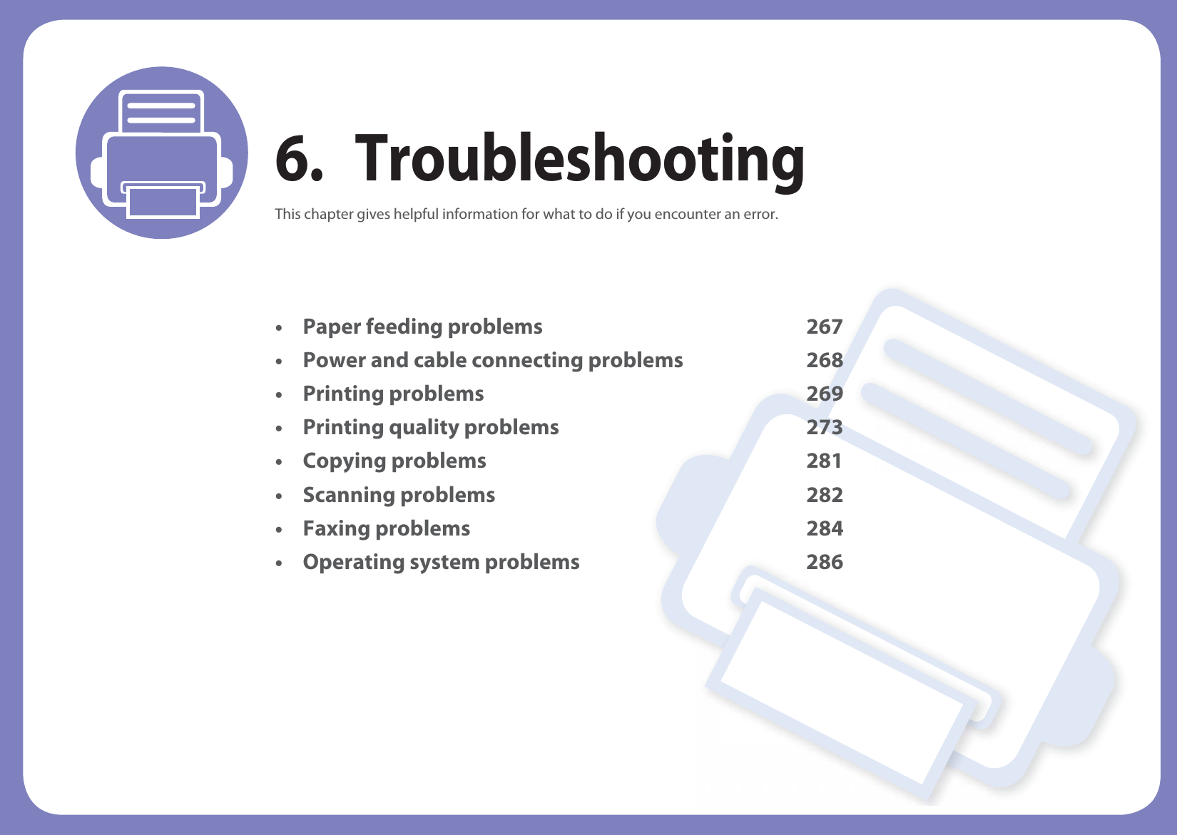 6. TroubleshootingThis chapter gives helpful information for what to do if you encounter an error.• Paper feeding problems 267• Power and cable connecting problems 268• Printing problems 269• Printing quality problems 273• Copying problems 281• Scanning problems 282• Faxing problems 284• Operating system problems 286
