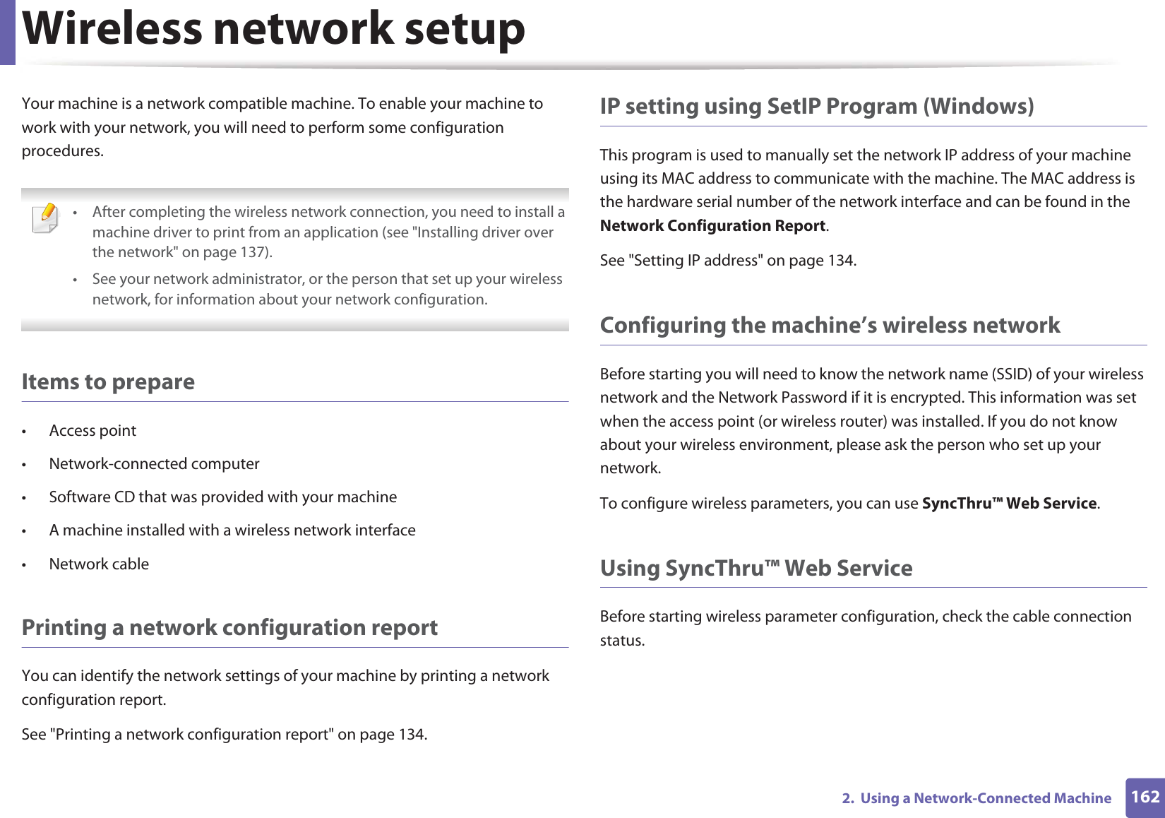 Wireless network setup1622.  Using a Network-Connected MachineYour machine is a network compatible machine. To enable your machine to work with your network, you will need to perform some configuration procedures. • After completing the wireless network connection, you need to install a machine driver to print from an application (see &quot;Installing driver over the network&quot; on page 137).• See your network administrator, or the person that set up your wireless network, for information about your network configuration. Items to prepare• Access point• Network-connected computer• Software CD that was provided with your machine• A machine installed with a wireless network interface• Network cablePrinting a network configuration reportYou can identify the network settings of your machine by printing a network configuration report.See &quot;Printing a network configuration report&quot; on page 134.IP setting using SetIP Program (Windows)This program is used to manually set the network IP address of your machine using its MAC address to communicate with the machine. The MAC address is the hardware serial number of the network interface and can be found in the Network Configuration Report. See &quot;Setting IP address&quot; on page 134.Configuring the machine’s wireless networkBefore starting you will need to know the network name (SSID) of your wireless network and the Network Password if it is encrypted. This information was set when the access point (or wireless router) was installed. If you do not know about your wireless environment, please ask the person who set up your network.To configure wireless parameters, you can use SyncThru™ Web Service.Using SyncThru™ Web ServiceBefore starting wireless parameter configuration, check the cable connection status. 
