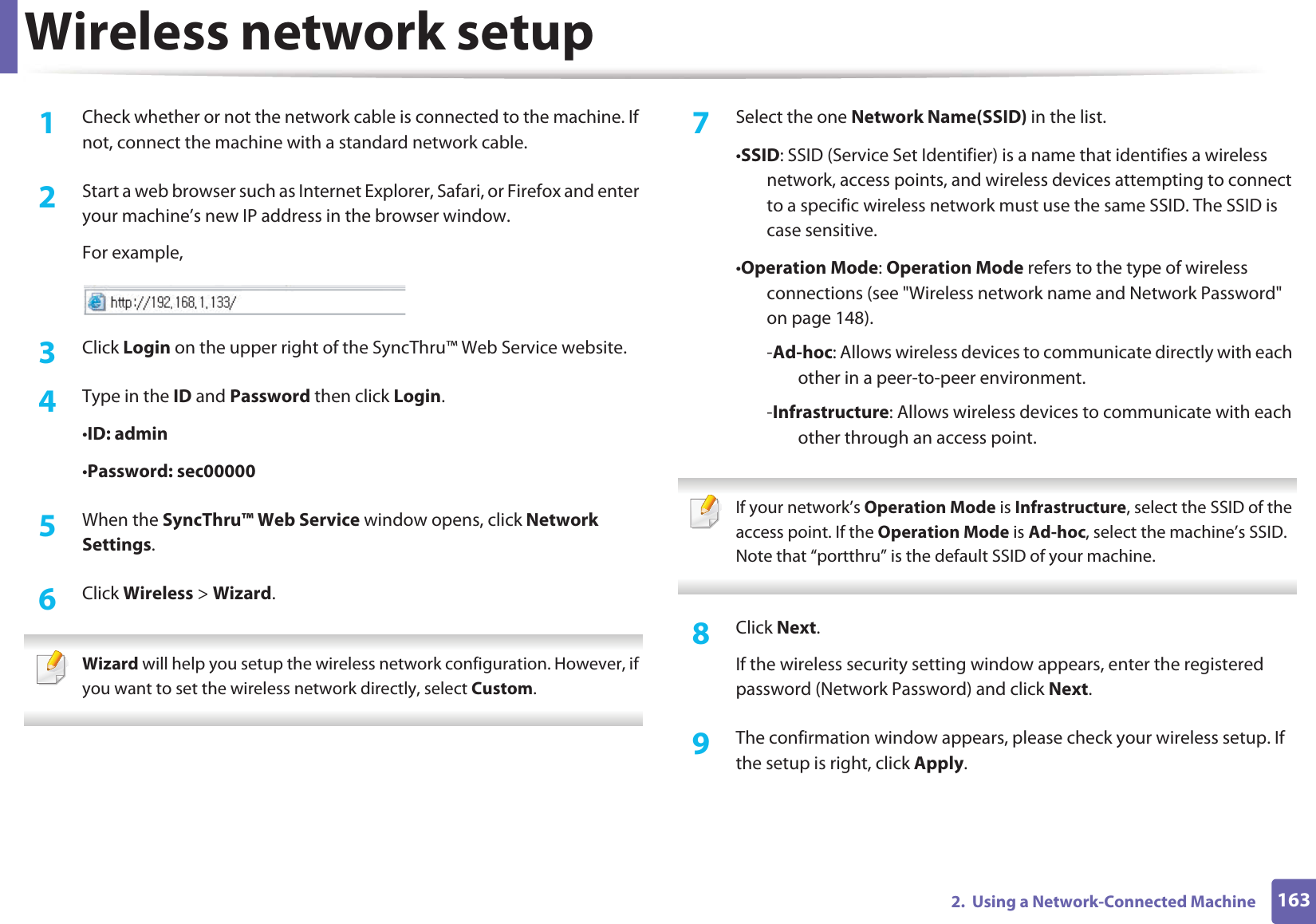 Wireless network setup1632.  Using a Network-Connected Machine1Check whether or not the network cable is connected to the machine. If not, connect the machine with a standard network cable.2  Start a web browser such as Internet Explorer, Safari, or Firefox and enter your machine’s new IP address in the browser window.For example,3  Click Login on the upper right of the SyncThru™ Web Service website.4  Type in the ID and Password then click Login.•ID: admin •Password: sec000005  When the SyncThru™ Web Service window opens, click Network Settings.6  Click Wireless &gt; Wizard. Wizard will help you setup the wireless network configuration. However, if you want to set the wireless network directly, select Custom. 7  Select the one Network Name(SSID) in the list.•SSID: SSID (Service Set Identifier) is a name that identifies a wireless network, access points, and wireless devices attempting to connect to a specific wireless network must use the same SSID. The SSID is case sensitive.•Operation Mode: Operation Mode refers to the type of wireless connections (see &quot;Wireless network name and Network Password&quot; on page 148).-Ad-hoc: Allows wireless devices to communicate directly with each other in a peer-to-peer environment.-Infrastructure: Allows wireless devices to communicate with each other through an access point. If your network’s Operation Mode is Infrastructure, select the SSID of the access point. If the Operation Mode is Ad-hoc, select the machine’s SSID. Note that “portthru” is the default SSID of your machine. 8  Click Next.If the wireless security setting window appears, enter the registered password (Network Password) and click Next.9  The confirmation window appears, please check your wireless setup. If the setup is right, click Apply.