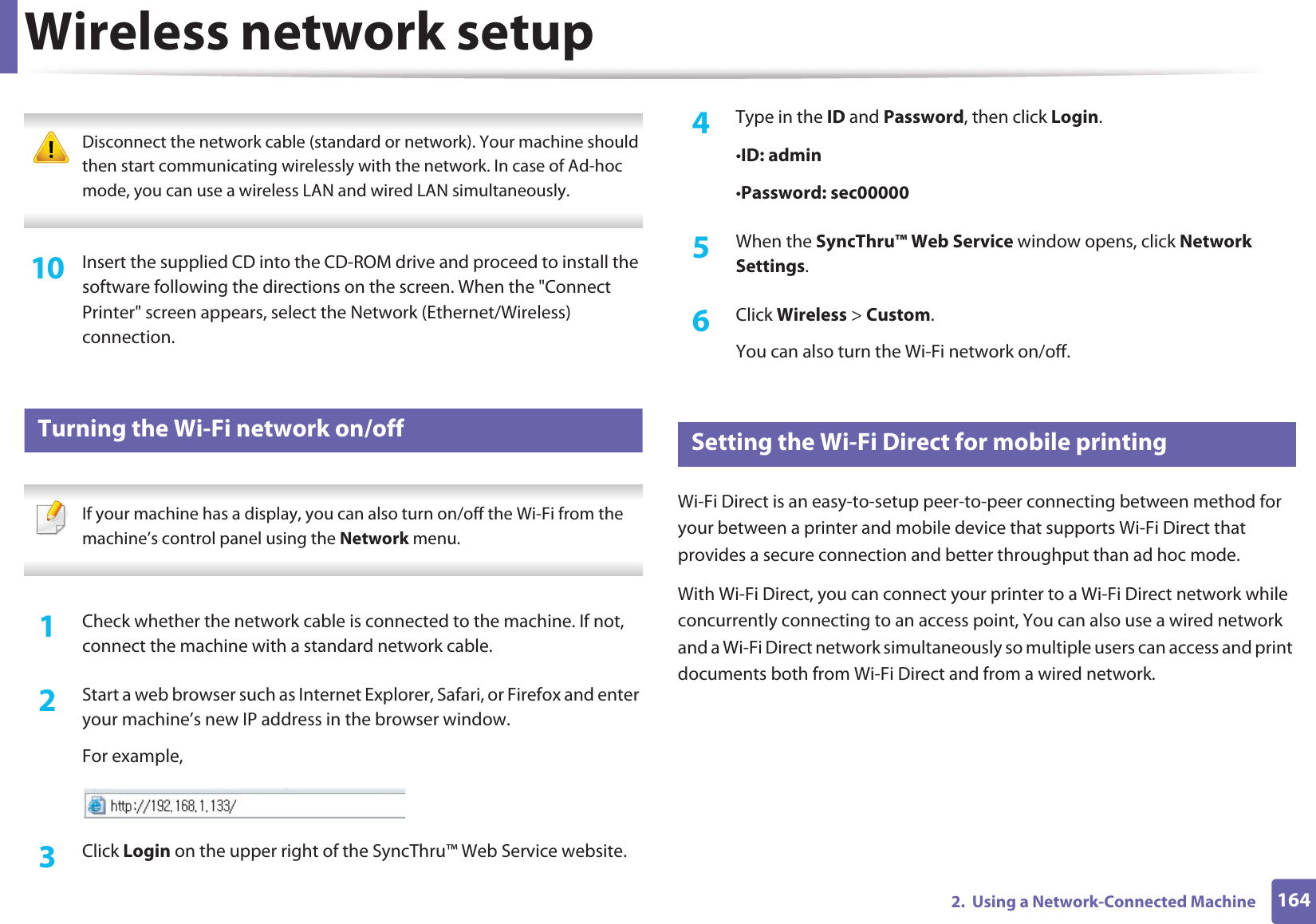 Wireless network setup1642.  Using a Network-Connected Machine Disconnect the network cable (standard or network). Your machine should then start communicating wirelessly with the network. In case of Ad-hoc mode, you can use a wireless LAN and wired LAN simultaneously. 10  Insert the supplied CD into the CD-ROM drive and proceed to install the software following the directions on the screen. When the &quot;Connect Printer&quot; screen appears, select the Network (Ethernet/Wireless) connection.19 Turning the Wi-Fi network on/off If your machine has a display, you can also turn on/off the Wi-Fi from the machine’s control panel using the Network menu. 1Check whether the network cable is connected to the machine. If not, connect the machine with a standard network cable.2  Start a web browser such as Internet Explorer, Safari, or Firefox and enter your machine’s new IP address in the browser window.For example,3  Click Login on the upper right of the SyncThru™ Web Service website.4  Type in the ID and Password, then click Login.•ID: admin •Password: sec00000 5  When the SyncThru™ Web Service window opens, click Network Settings.6  Click Wireless &gt; Custom.You can also turn the Wi-Fi network on/off.20 Setting the Wi-Fi Direct for mobile printingWi-Fi Direct is an easy-to-setup peer-to-peer connecting between method for your between a printer and mobile device that supports Wi-Fi Direct that provides a secure connection and better throughput than ad hoc mode.With Wi-Fi Direct, you can connect your printer to a Wi-Fi Direct network while concurrently connecting to an access point, You can also use a wired network and a Wi-Fi Direct network simultaneously so multiple users can access and print documents both from Wi-Fi Direct and from a wired network.