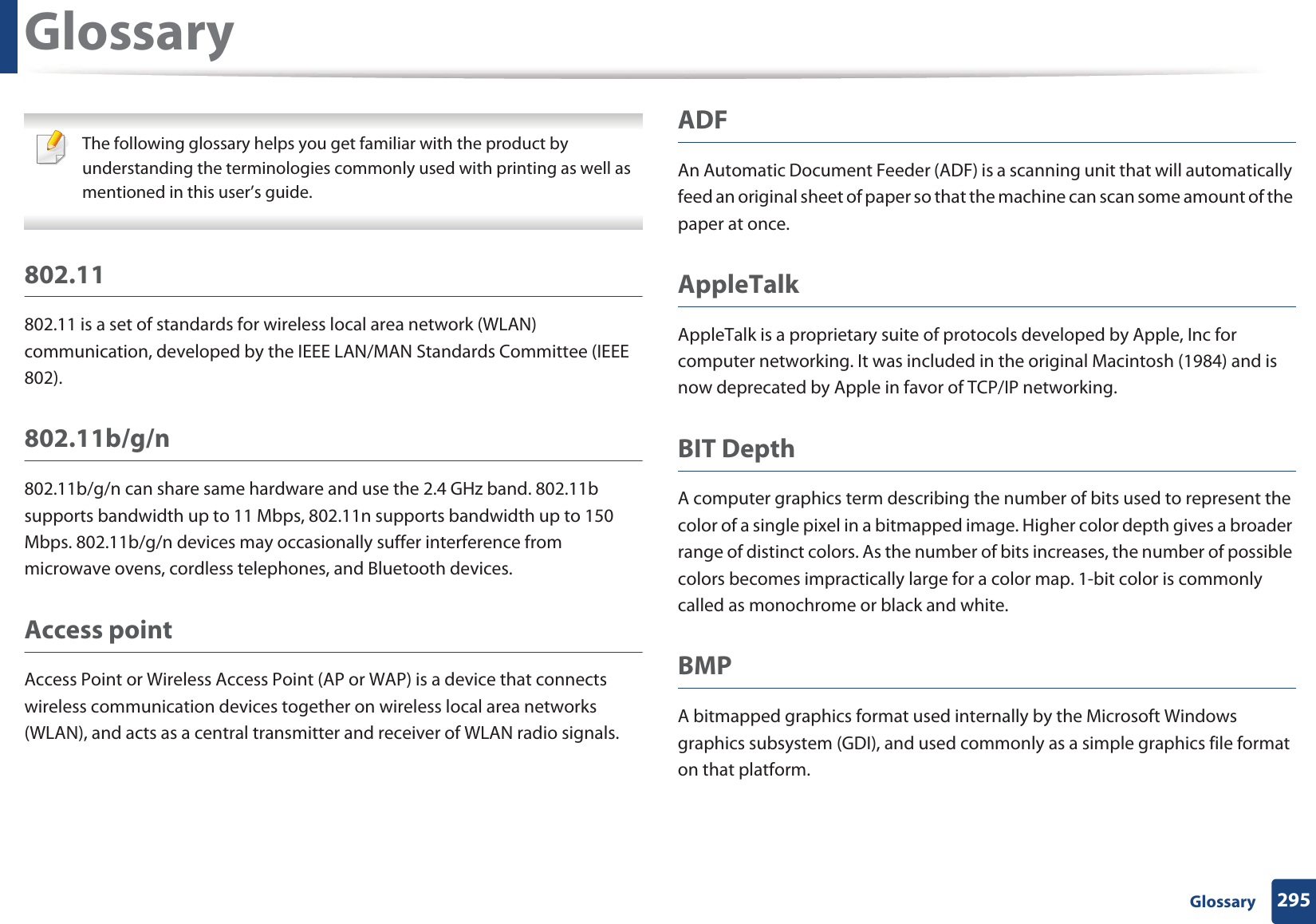 295 GlossaryGlossary The following glossary helps you get familiar with the product by understanding the terminologies commonly used with printing as well as mentioned in this user’s guide. 802.11802.11 is a set of standards for wireless local area network (WLAN) communication, developed by the IEEE LAN/MAN Standards Committee (IEEE 802). 802.11b/g/n802.11b/g/n can share same hardware and use the 2.4 GHz band. 802.11b supports bandwidth up to 11 Mbps, 802.11n supports bandwidth up to 150 Mbps. 802.11b/g/n devices may occasionally suffer interference from microwave ovens, cordless telephones, and Bluetooth devices.Access pointAccess Point or Wireless Access Point (AP or WAP) is a device that connects wireless communication devices together on wireless local area networks (WLAN), and acts as a central transmitter and receiver of WLAN radio signals. ADFAn Automatic Document Feeder (ADF) is a scanning unit that will automatically feed an original sheet of paper so that the machine can scan some amount of the paper at once. AppleTalkAppleTalk is a proprietary suite of protocols developed by Apple, Inc for computer networking. It was included in the original Macintosh (1984) and is now deprecated by Apple in favor of TCP/IP networking.BIT DepthA computer graphics term describing the number of bits used to represent the color of a single pixel in a bitmapped image. Higher color depth gives a broader range of distinct colors. As the number of bits increases, the number of possible colors becomes impractically large for a color map. 1-bit color is commonly called as monochrome or black and white.BMPA bitmapped graphics format used internally by the Microsoft Windows graphics subsystem (GDI), and used commonly as a simple graphics file format on that platform.