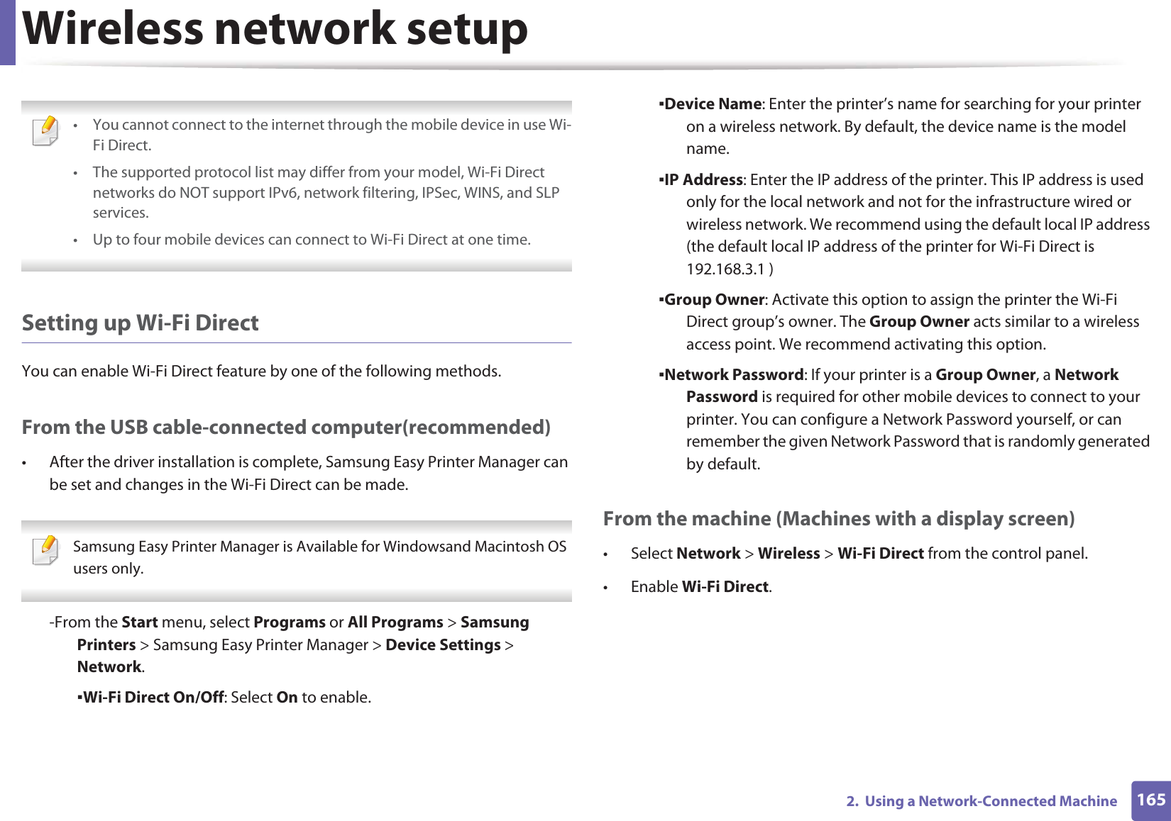 Wireless network setup1652.  Using a Network-Connected Machine • You cannot connect to the internet through the mobile device in use Wi-Fi Direct.• The supported protocol list may differ from your model, Wi-Fi Direct networks do NOT support IPv6, network filtering, IPSec, WINS, and SLP services. • Up to four mobile devices can connect to Wi-Fi Direct at one time. Setting up Wi-Fi DirectYou can enable Wi-Fi Direct feature by one of the following methods.From the USB cable-connected computer(recommended)• After the driver installation is complete, Samsung Easy Printer Manager can be set and changes in the Wi-Fi Direct can be made. Samsung Easy Printer Manager is Available for Windowsand Macintosh OS users only. -From the Start menu, select Programs or All Programs &gt; Samsung Printers &gt; Samsung Easy Printer Manager &gt; Device Settings &gt; Network.ƒWi-Fi Direct On/Off: Select On to enable.ƒDevice Name: Enter the printer’s name for searching for your printer on a wireless network. By default, the device name is the model name.ƒIP Address: Enter the IP address of the printer. This IP address is used only for the local network and not for the infrastructure wired or wireless network. We recommend using the default local IP address (the default local IP address of the printer for Wi-Fi Direct is 192.168.3.1 )ƒGroup Owner: Activate this option to assign the printer the Wi-Fi Direct group’s owner. The Group Owner acts similar to a wireless access point. We recommend activating this option.ƒNetwork Password: If your printer is a Group Owner, a Network Password is required for other mobile devices to connect to your printer. You can configure a Network Password yourself, or can remember the given Network Password that is randomly generated by default.From the machine (Machines with a display screen)• Select Network &gt; Wireless &gt; Wi-Fi Direct from the control panel.•Enable Wi-Fi Direct.
