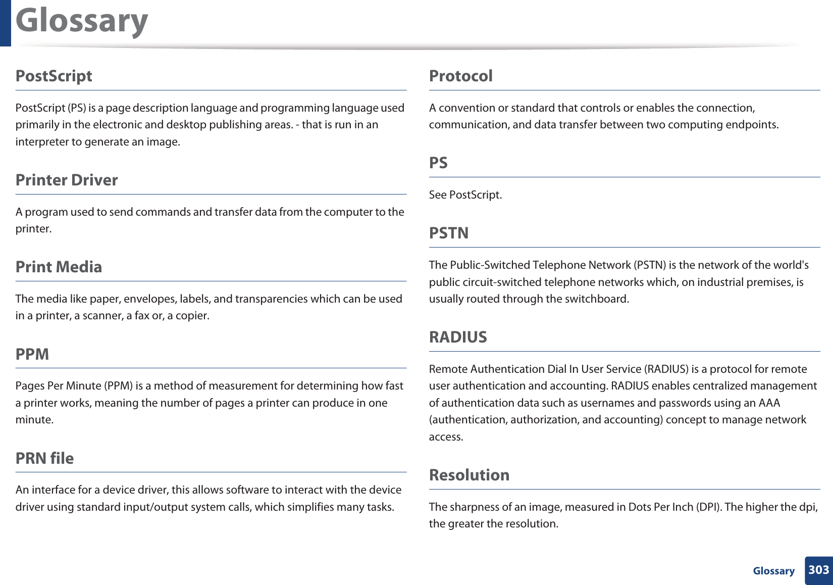 Glossary303 GlossaryPostScriptPostScript (PS) is a page description language and programming language used primarily in the electronic and desktop publishing areas. - that is run in an interpreter to generate an image.Printer DriverA program used to send commands and transfer data from the computer to the printer.Print MediaThe media like paper, envelopes, labels, and transparencies which can be used in a printer, a scanner, a fax or, a copier.PPMPages Per Minute (PPM) is a method of measurement for determining how fast a printer works, meaning the number of pages a printer can produce in one minute.PRN fileAn interface for a device driver, this allows software to interact with the device driver using standard input/output system calls, which simplifies many tasks. ProtocolA convention or standard that controls or enables the connection, communication, and data transfer between two computing endpoints.PSSee PostScript.PSTNThe Public-Switched Telephone Network (PSTN) is the network of the world&apos;s public circuit-switched telephone networks which, on industrial premises, is usually routed through the switchboard.RADIUSRemote Authentication Dial In User Service (RADIUS) is a protocol for remote user authentication and accounting. RADIUS enables centralized management of authentication data such as usernames and passwords using an AAA (authentication, authorization, and accounting) concept to manage network access.ResolutionThe sharpness of an image, measured in Dots Per Inch (DPI). The higher the dpi, the greater the resolution.