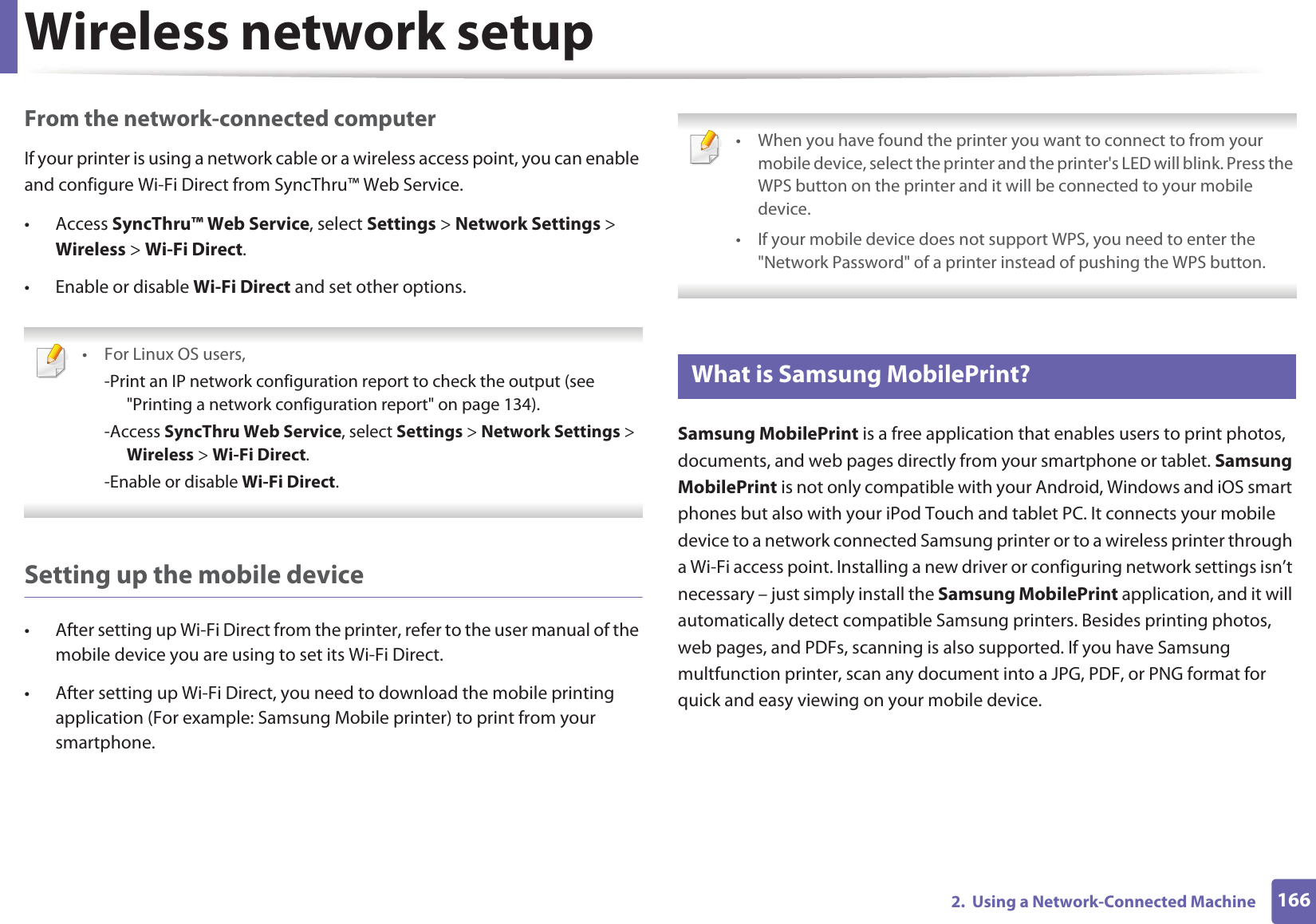 Wireless network setup1662.  Using a Network-Connected MachineFrom the network-connected computerIf your printer is using a network cable or a wireless access point, you can enable and configure Wi-Fi Direct from SyncThru™ Web Service.• Access SyncThru™ Web Service, select Settings &gt; Network Settings &gt; Wireless &gt; Wi-Fi Direct.• Enable or disable Wi-Fi Direct and set other options. •For Linux OS users,-Print an IP network configuration report to check the output (see &quot;Printing a network configuration report&quot; on page 134).-Access SyncThru Web Service, select Settings &gt; Network Settings &gt; Wireless &gt; Wi-Fi Direct.-Enable or disable Wi-Fi Direct. Setting up the mobile device• After setting up Wi-Fi Direct from the printer, refer to the user manual of the mobile device you are using to set its Wi-Fi Direct.• After setting up Wi-Fi Direct, you need to download the mobile printing application (For example: Samsung Mobile printer) to print from your smartphone. • When you have found the printer you want to connect to from your mobile device, select the printer and the printer&apos;s LED will blink. Press the WPS button on the printer and it will be connected to your mobile device.• If your mobile device does not support WPS, you need to enter the &quot;Network Password&quot; of a printer instead of pushing the WPS button. 21 What is Samsung MobilePrint?Samsung MobilePrint is a free application that enables users to print photos, documents, and web pages directly from your smartphone or tablet. Samsung MobilePrint is not only compatible with your Android, Windows and iOS smart phones but also with your iPod Touch and tablet PC. It connects your mobile device to a network connected Samsung printer or to a wireless printer through a Wi-Fi access point. Installing a new driver or configuring network settings isn’t necessary – just simply install the Samsung MobilePrint application, and it will automatically detect compatible Samsung printers. Besides printing photos, web pages, and PDFs, scanning is also supported. If you have Samsung multfunction printer, scan any document into a JPG, PDF, or PNG format for quick and easy viewing on your mobile device. 
