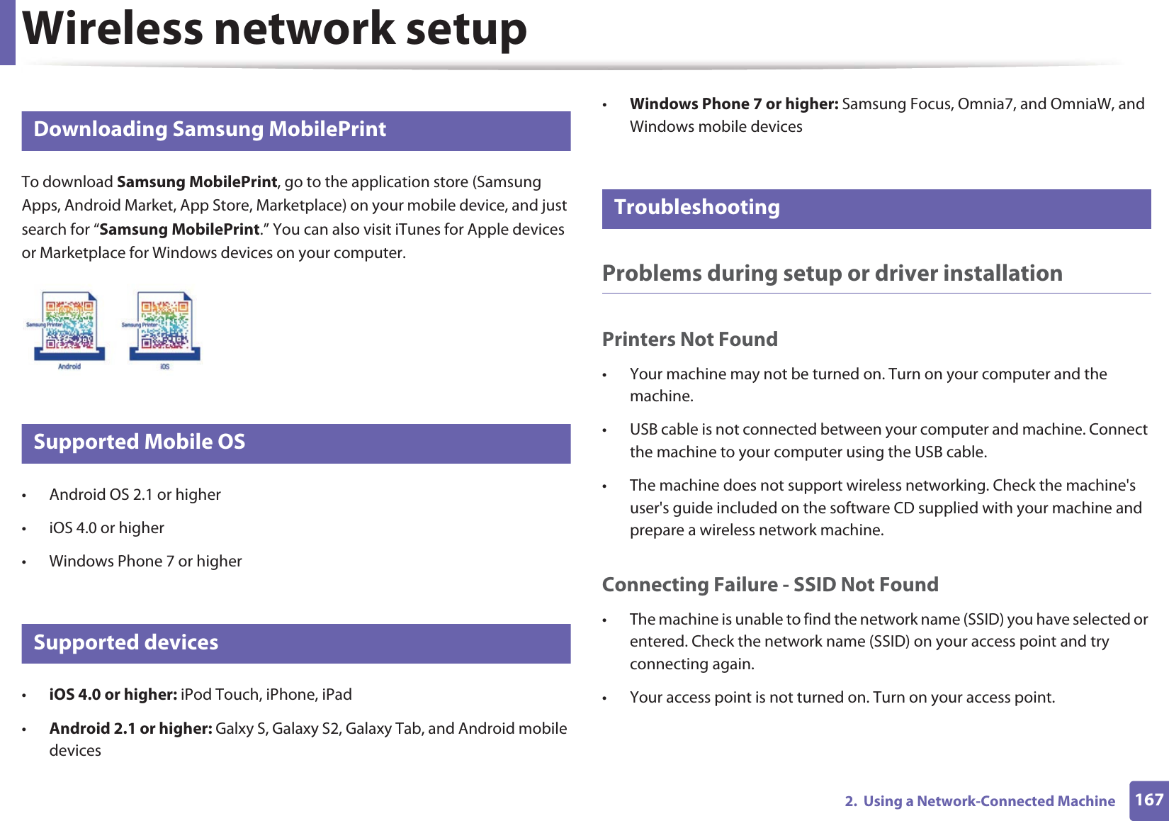 Wireless network setup1672.  Using a Network-Connected Machine22 Downloading Samsung MobilePrintTo download Samsung MobilePrint, go to the application store (Samsung Apps, Android Market, App Store, Marketplace) on your mobile device, and just search for “Samsung MobilePrint.” You can also visit iTunes for Apple devices or Marketplace for Windows devices on your computer.23 Supported Mobile OS • Android OS 2.1 or higher • iOS 4.0 or higher• Windows Phone 7 or higher24 Supported devices•iOS 4.0 or higher: iPod Touch, iPhone, iPad•Android 2.1 or higher: Galxy S, Galaxy S2, Galaxy Tab, and Android mobile devices•Windows Phone 7 or higher: Samsung Focus, Omnia7, and OmniaW, and Windows mobile devices25 TroubleshootingProblems during setup or driver installationPrinters Not Found• Your machine may not be turned on. Turn on your computer and the machine.• USB cable is not connected between your computer and machine. Connect the machine to your computer using the USB cable.• The machine does not support wireless networking. Check the machine&apos;s user&apos;s guide included on the software CD supplied with your machine and prepare a wireless network machine.Connecting Failure - SSID Not Found• The machine is unable to find the network name (SSID) you have selected or entered. Check the network name (SSID) on your access point and try connecting again. • Your access point is not turned on. Turn on your access point.