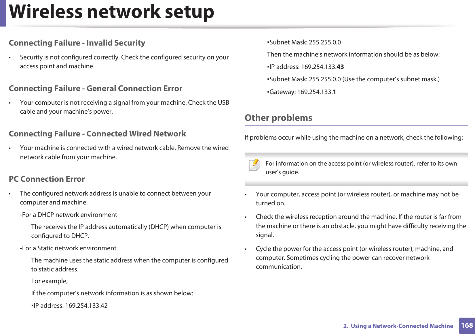 Wireless network setup1682.  Using a Network-Connected MachineConnecting Failure - Invalid Security• Security is not configured correctly. Check the configured security on your access point and machine.Connecting Failure - General Connection Error• Your computer is not receiving a signal from your machine. Check the USB cable and your machine’s power.Connecting Failure - Connected Wired Network• Your machine is connected with a wired network cable. Remove the wired network cable from your machine.PC Connection Error• The configured network address is unable to connect between your computer and machine.-For a DHCP network environmentThe receives the IP address automatically (DHCP) when computer is configured to DHCP.-For a Static network environmentThe machine uses the static address when the computer is configured to static address.For example,If the computer’s network information is as shown below:ƒIP address: 169.254.133.42ƒSubnet Mask: 255.255.0.0Then the machine’s network information should be as below:ƒIP address: 169.254.133.43ƒSubnet Mask: 255.255.0.0 (Use the computer’s subnet mask.)ƒGateway: 169.254.133.1Other problemsIf problems occur while using the machine on a network, check the following:  For information on the access point (or wireless router), refer to its own user&apos;s guide.  • Your computer, access point (or wireless router), or machine may not be turned on.• Check the wireless reception around the machine. If the router is far from the machine or there is an obstacle, you might have difficulty receiving the signal. • Cycle the power for the access point (or wireless router), machine, and computer. Sometimes cycling the power can recover network communication.