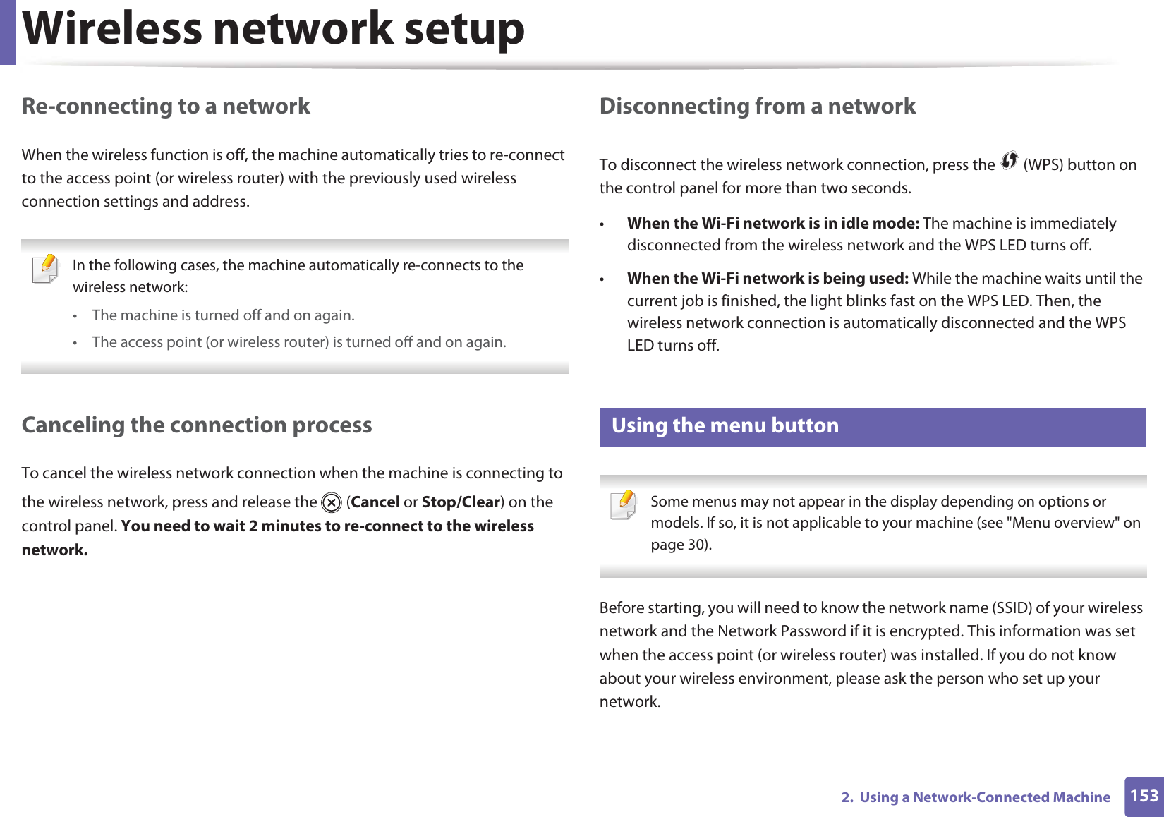 Wireless network setup1532.  Using a Network-Connected MachineRe-connecting to a networkWhen the wireless function is off, the machine automatically tries to re-connect to the access point (or wireless router) with the previously used wireless connection settings and address. In the following cases, the machine automatically re-connects to the wireless network:• The machine is turned off and on again.• The access point (or wireless router) is turned off and on again. Canceling the connection processTo cancel the wireless network connection when the machine is connecting to the wireless network, press and release the   (Cancel or Stop/Clear) on the control panel. You need to wait 2 minutes to re-connect to the wireless network.Disconnecting from a networkTo disconnect the wireless network connection, press the   (WPS) button on the control panel for more than two seconds.•When the Wi-Fi network is in idle mode: The machine is immediately disconnected from the wireless network and the WPS LED turns off.•When the Wi-Fi network is being used: While the machine waits until the current job is finished, the light blinks fast on the WPS LED. Then, the wireless network connection is automatically disconnected and the WPS LED turns off.15 Using the menu button Some menus may not appear in the display depending on options or models. If so, it is not applicable to your machine (see &quot;Menu overview&quot; on page 30). Before starting, you will need to know the network name (SSID) of your wireless network and the Network Password if it is encrypted. This information was set when the access point (or wireless router) was installed. If you do not know about your wireless environment, please ask the person who set up your network.