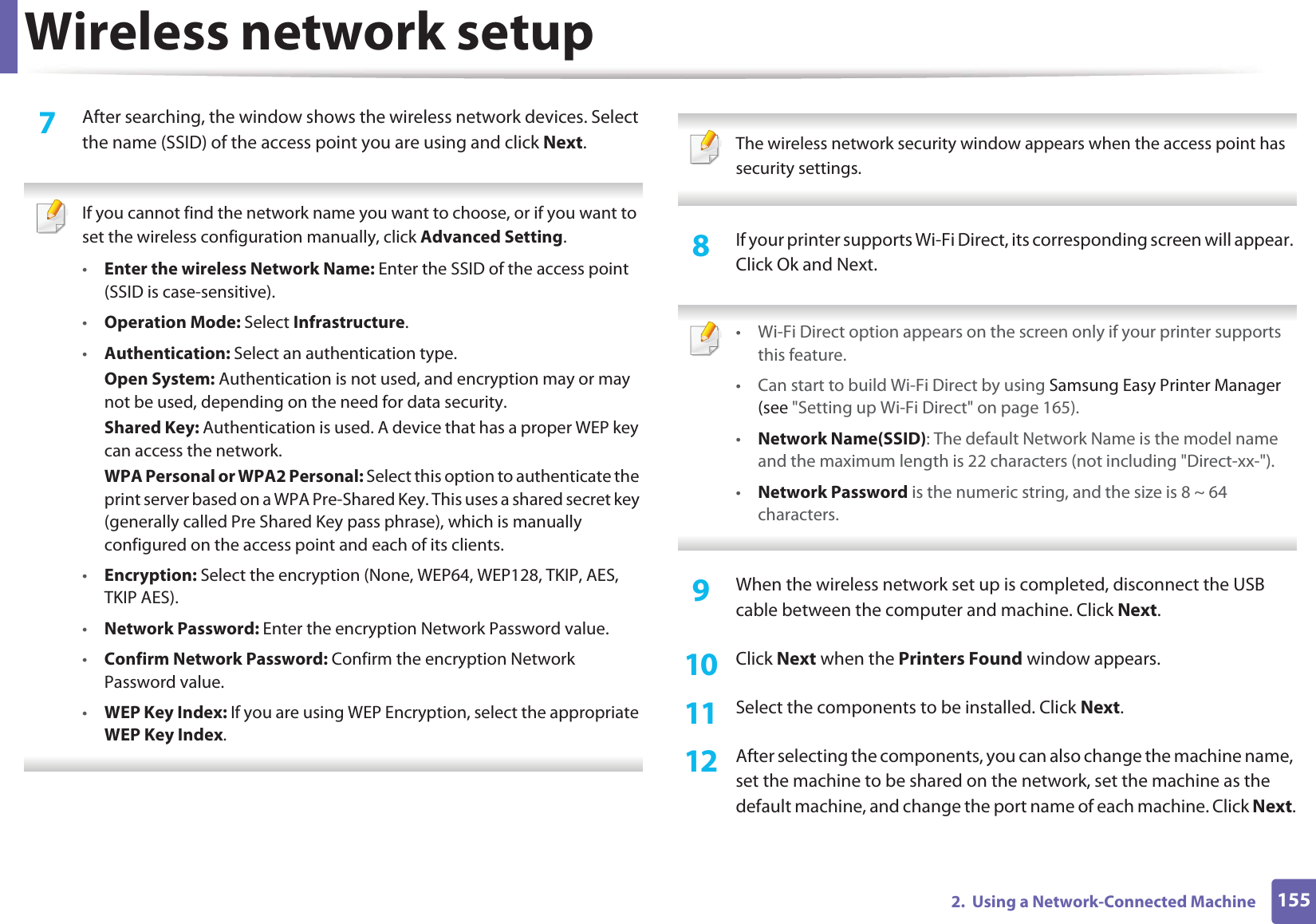 Wireless network setup1552.  Using a Network-Connected Machine7  After searching, the window shows the wireless network devices. Select the name (SSID) of the access point you are using and click Next. If you cannot find the network name you want to choose, or if you want to set the wireless configuration manually, click Advanced Setting.•Enter the wireless Network Name: Enter the SSID of the access point (SSID is case-sensitive).•Operation Mode: Select Infrastructure.•Authentication: Select an authentication type.Open System: Authentication is not used, and encryption may or may not be used, depending on the need for data security.Shared Key: Authentication is used. A device that has a proper WEP key can access the network.WPA Personal or WPA2 Personal: Select this option to authenticate the print server based on a WPA Pre-Shared Key. This uses a shared secret key (generally called Pre Shared Key pass phrase), which is manually configured on the access point and each of its clients.•Encryption: Select the encryption (None, WEP64, WEP128, TKIP, AES, TKIP AES).•Network Password: Enter the encryption Network Password value.•Confirm Network Password: Confirm the encryption Network Password value.•WEP Key Index: If you are using WEP Encryption, select the appropriate WEP Key Index.  The wireless network security window appears when the access point has security settings. 8  If your printer supports Wi-Fi Direct, its corresponding screen will appear. Click Ok and Next. • Wi-Fi Direct option appears on the screen only if your printer supports this feature.• Can start to build Wi-Fi Direct by using Samsung Easy Printer Manager (see &quot;Setting up Wi-Fi Direct&quot; on page 165).•Network Name(SSID): The default Network Name is the model name and the maximum length is 22 characters (not including &quot;Direct-xx-&quot;).•Network Password is the numeric string, and the size is 8 ~ 64 characters. 9  When the wireless network set up is completed, disconnect the USB cable between the computer and machine. Click Next.10  Click Next when the Printers Found window appears.11  Select the components to be installed. Click Next.12  After selecting the components, you can also change the machine name, set the machine to be shared on the network, set the machine as the default machine, and change the port name of each machine. Click Next.