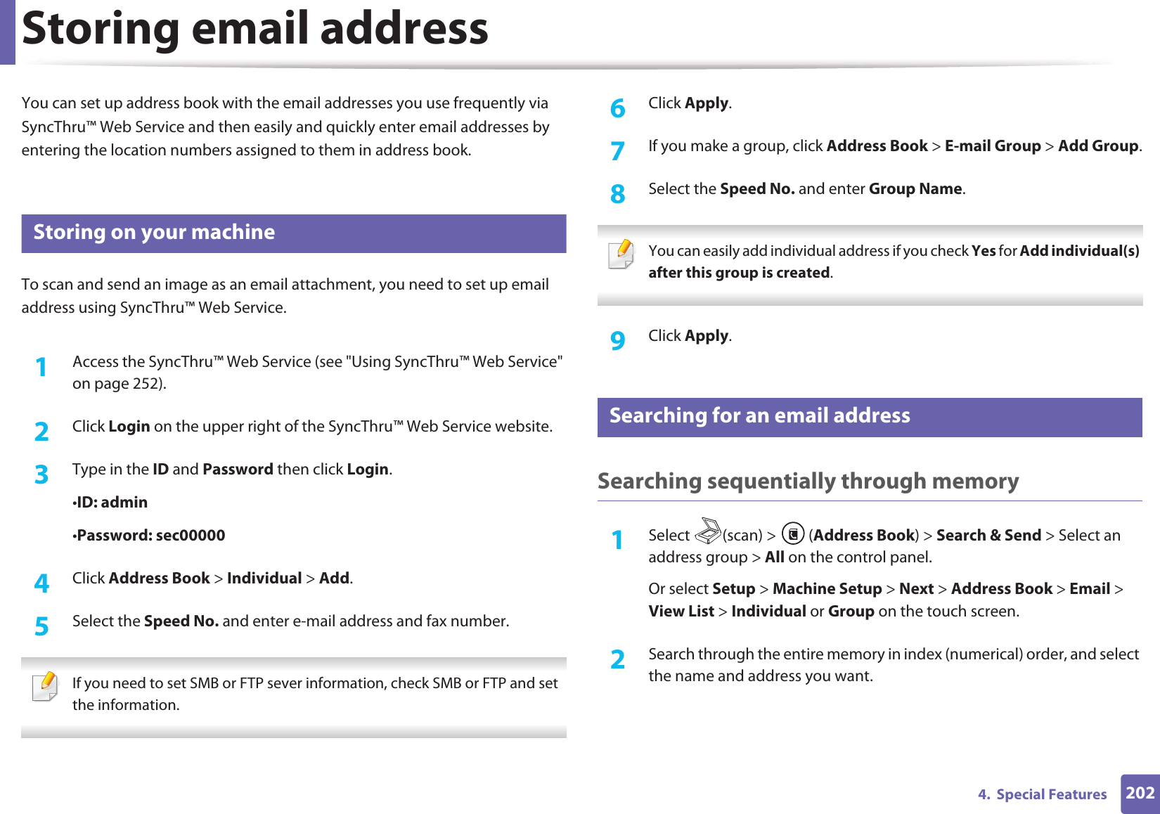 2024.  Special FeaturesStoring email addressYou can set up address book with the email addresses you use frequently via SyncThru™ Web Service and then easily and quickly enter email addresses by entering the location numbers assigned to them in address book.1 Storing on your machineTo scan and send an image as an email attachment, you need to set up email address using SyncThru™ Web Service.1Access the SyncThru™ Web Service (see &quot;Using SyncThru™ Web Service&quot; on page 252).2  Click Login on the upper right of the SyncThru™ Web Service website.3  Type in the ID and Password then click Login.•ID: admin •Password: sec000004  Click Address Book &gt; Individual &gt; Add.5  Select the Speed No. and enter e-mail address and fax number. If you need to set SMB or FTP sever information, check SMB or FTP and set the information.  6  Click Apply.7  If you make a group, click Address Book &gt; E-mail Group &gt; Add Group.8  Select the Speed No. and enter Group Name. You can easily add individual address if you check Yes for Add individual(s) after this group is created.  9  Click Apply.2 Searching for an email addressSearching sequentially through memory1Select (scan) &gt; (Address Book) &gt; Search &amp; Send &gt; Select an address group &gt; All on the control panel.Or select Setup &gt; Machine Setup &gt; Next &gt; Address Book &gt; Email &gt; View List &gt; Individual or Group on the touch screen.2  Search through the entire memory in index (numerical) order, and select the name and address you want.