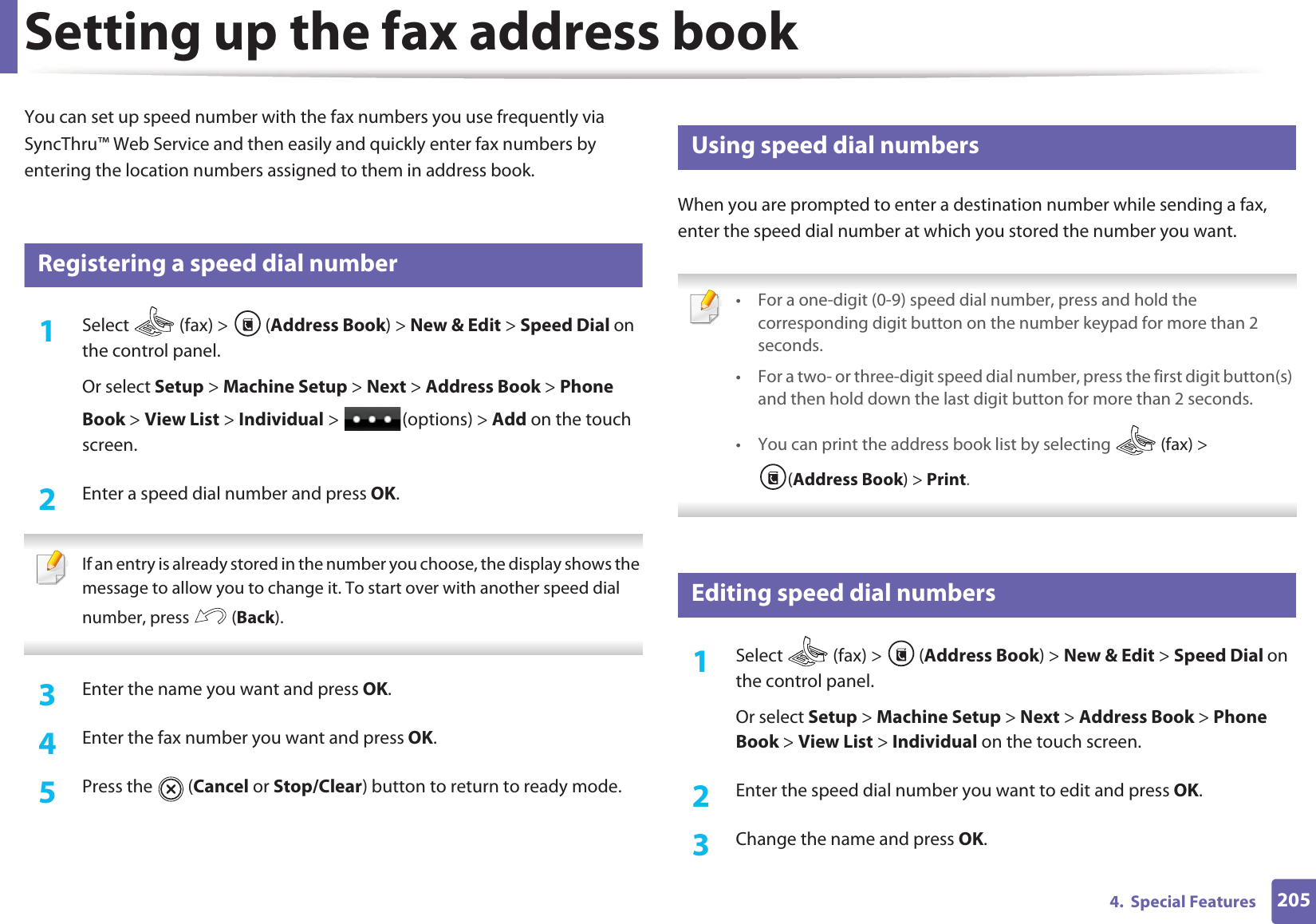 2054.  Special FeaturesSetting up the fax address bookYou can set up speed number with the fax numbers you use frequently via SyncThru™ Web Service and then easily and quickly enter fax numbers by entering the location numbers assigned to them in address book.5 Registering a speed dial number1Select   (fax) &gt;  (Address Book) &gt; New &amp; Edit &gt; Speed Dial on the control panel. Or select Setup &gt; Machine Setup &gt; Next &gt; Address Book &gt; Phone Book &gt; View List &gt; Individual &gt;  (options) &gt; Add on the touch screen.2  Enter a speed dial number and press OK. If an entry is already stored in the number you choose, the display shows the message to allow you to change it. To start over with another speed dial number, press   (Back).  3  Enter the name you want and press OK.4  Enter the fax number you want and press OK.5  Press the   (Cancel or Stop/Clear) button to return to ready mode.6 Using speed dial numbersWhen you are prompted to enter a destination number while sending a fax, enter the speed dial number at which you stored the number you want. • For a one-digit (0-9) speed dial number, press and hold the corresponding digit button on the number keypad for more than 2 seconds. • For a two- or three-digit speed dial number, press the first digit button(s) and then hold down the last digit button for more than 2 seconds.• You can print the address book list by selecting   (fax) &gt; (Address Book) &gt; Print.  7 Editing speed dial numbers1Select   (fax) &gt;  (Address Book) &gt; New &amp; Edit &gt; Speed Dial on the control panel. Or select Setup &gt; Machine Setup &gt; Next &gt; Address Book &gt; Phone Book &gt; View List &gt; Individual on the touch screen.2  Enter the speed dial number you want to edit and press OK.3  Change the name and press OK.