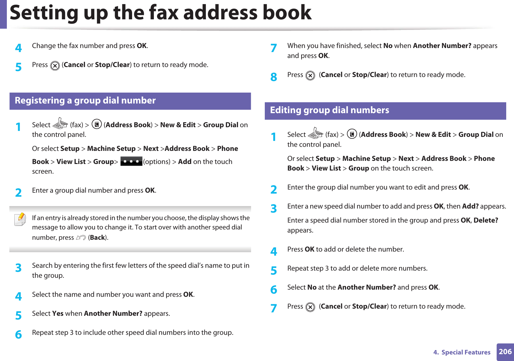 Setting up the fax address book2064.  Special Features4  Change the fax number and press OK.5  Press  (Cancel or Stop/Clear) to return to ready mode.8 Registering a group dial number1Select   (fax) &gt;  (Address Book) &gt; New &amp; Edit &gt; Group Dial on the control panel. Or select Setup &gt; Machine Setup &gt; Next &gt;Address Book &gt; Phone Book &gt; View List &gt; Group&gt; (options) &gt; Add on the touch screen.2  Enter a group dial number and press OK. If an entry is already stored in the number you choose, the display shows the message to allow you to change it. To start over with another speed dial number, press   (Back).  3  Search by entering the first few letters of the speed dial’s name to put in the group.4  Select the name and number you want and press OK.5  Select Yes when Another Number? appears.6  Repeat step 3 to include other speed dial numbers into the group.7  When you have finished, select No when Another Number? appears and press OK.8  Press  (Cancel or Stop/Clear) to return to ready mode.9 Editing group dial numbers1Select   (fax) &gt;  (Address Book) &gt; New &amp; Edit &gt; Group Dial on the control panel. Or select Setup &gt; Machine Setup &gt; Next &gt; Address Book &gt; Phone Book &gt; View List &gt; Group on the touch screen.2  Enter the group dial number you want to edit and press OK.3  Enter a new speed dial number to add and press OK, then Add? appears.Enter a speed dial number stored in the group and press OK, Delete? appears.4  Press OK to add or delete the number.5  Repeat step 3 to add or delete more numbers.6  Select No at the Another Number? and press OK.7  Press  (Cancel or Stop/Clear) to return to ready mode.