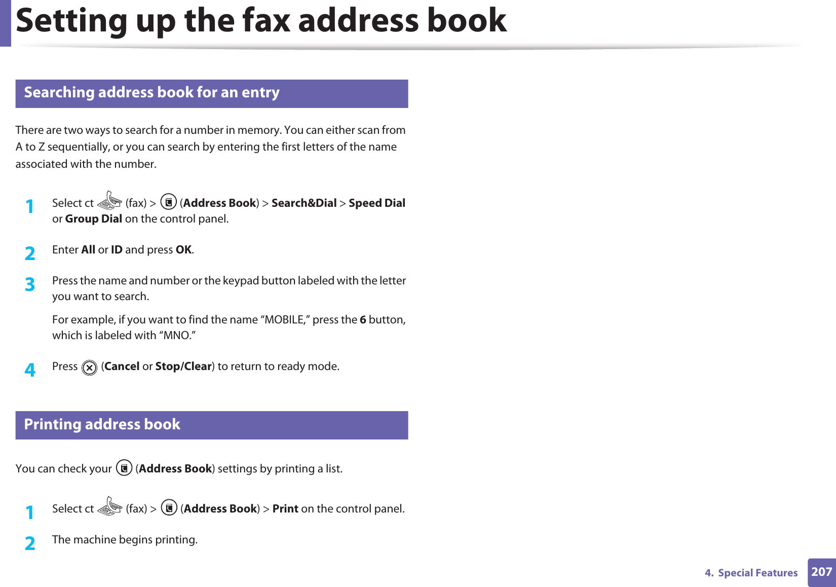 Setting up the fax address book2074.  Special Features10 Searching address book for an entryThere are two ways to search for a number in memory. You can either scan from A to Z sequentially, or you can search by entering the first letters of the name associated with the number.1Select ct   (fax) &gt;  (Address Book) &gt; Search&amp;Dial &gt; Speed Dial or Group Dial on the control panel. 2  Enter All or ID and press OK.3  Press the name and number or the keypad button labeled with the letter you want to search.For example, if you want to find the name “MOBILE,” press the 6 button, which is labeled with “MNO.”4  Press  (Cancel or Stop/Clear) to return to ready mode.11 Printing address bookYou can check your  (Address Book) settings by printing a list.1Select ct   (fax) &gt;  (Address Book) &gt; Print on the control panel. 2  The machine begins printing.
