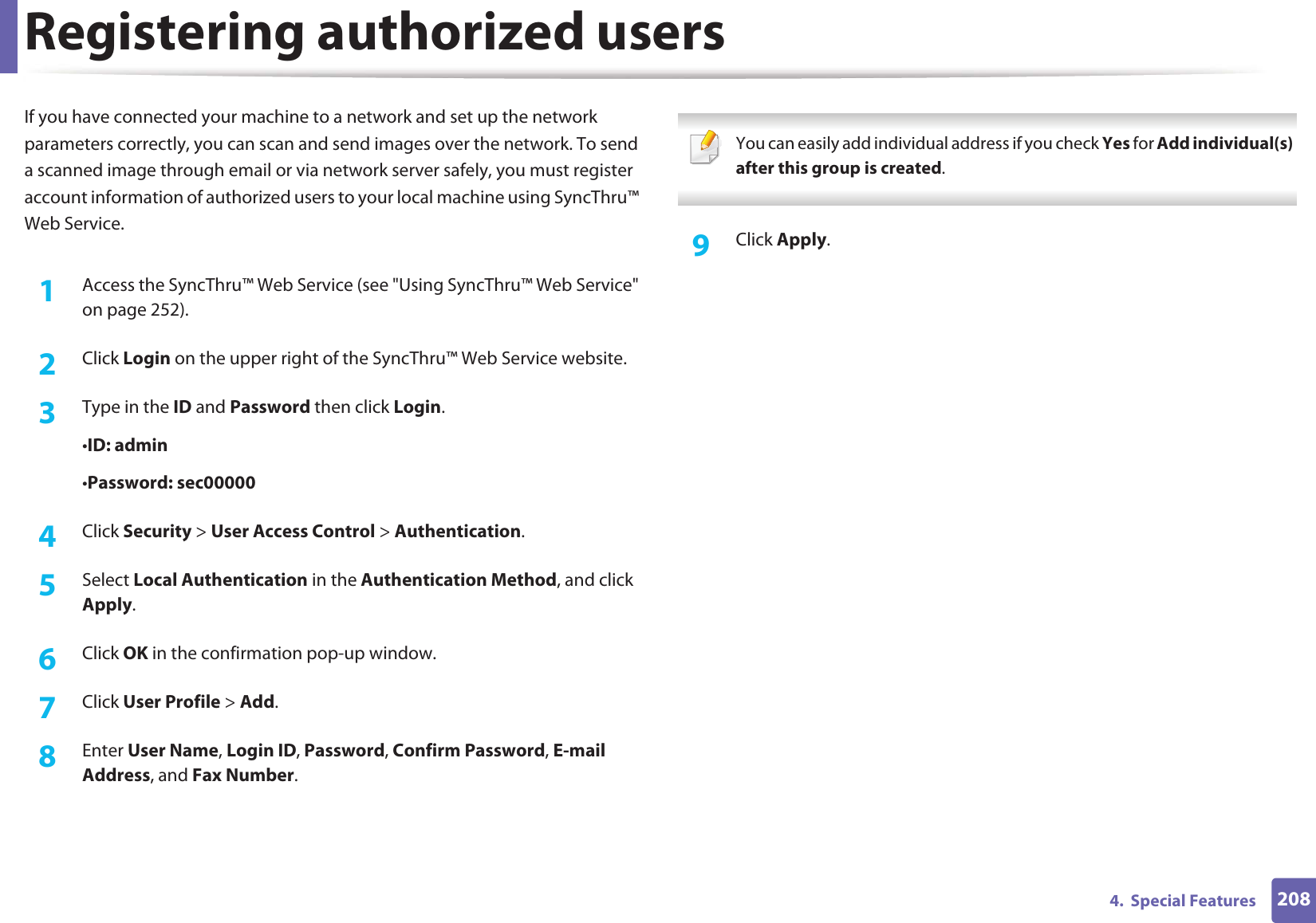 2084.  Special FeaturesRegistering authorized usersIf you have connected your machine to a network and set up the network parameters correctly, you can scan and send images over the network. To send a scanned image through email or via network server safely, you must register account information of authorized users to your local machine using SyncThru™ Web Service.1Access the SyncThru™ Web Service (see &quot;Using SyncThru™ Web Service&quot; on page 252).2  Click Login on the upper right of the SyncThru™ Web Service website.3  Type in the ID and Password then click Login.•ID: admin •Password: sec000004  Click Security &gt; User Access Control &gt; Authentication.5  Select Local Authentication in the Authentication Method, and click Apply.6  Click OK in the confirmation pop-up window.7  Click User Profile &gt; Add.8  Enter User Name, Login ID, Password, Confirm Password, E-mail Address, and Fax Number. You can easily add individual address if you check Yes for Add individual(s) after this group is created.  9  Click Apply.