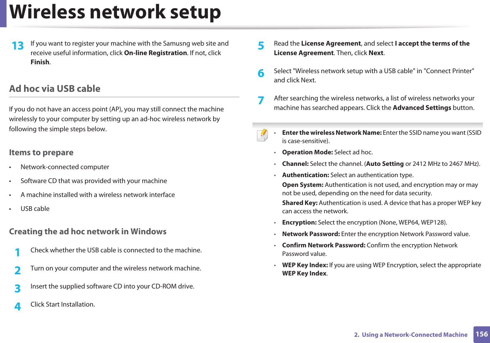 Wireless network setup1562.  Using a Network-Connected Machine13  If you want to register your machine with the Samusng web site and receive useful information, click On-line Registration. If not, click Finish.Ad hoc via USB cableIf you do not have an access point (AP), you may still connect the machine wirelessly to your computer by setting up an ad-hoc wireless network by following the simple steps below.Items to prepare• Network-connected computer• Software CD that was provided with your machine• A machine installed with a wireless network interface• USB cableCreating the ad hoc network in Windows1Check whether the USB cable is connected to the machine.2  Turn on your computer and the wireless network machine.3  Insert the supplied software CD into your CD-ROM drive.4  Click Start Installation.5  Read the License Agreement, and select I accept the terms of the License Agreement. Then, click Next.6  Select &quot;Wireless network setup with a USB cable&quot; in &quot;Connect Printer&quot; and click Next.7  After searching the wireless networks, a list of wireless networks your machine has searched appears. Click the Advanced Settings button. •Enter the wireless Network Name: Enter the SSID name you want (SSID is case-sensitive).•Operation Mode: Select ad hoc.•Channel: Select the channel. (Auto Setting or 2412 MHz to 2467 MHz).•Authentication: Select an authentication type.Open System: Authentication is not used, and encryption may or may not be used, depending on the need for data security.Shared Key: Authentication is used. A device that has a proper WEP key can access the network.•Encryption: Select the encryption (None, WEP64, WEP128).•Network Password: Enter the encryption Network Password value.•Confirm Network Password: Confirm the encryption Network Password value.•WEP Key Index: If you are using WEP Encryption, select the appropriate WEP Key Index.