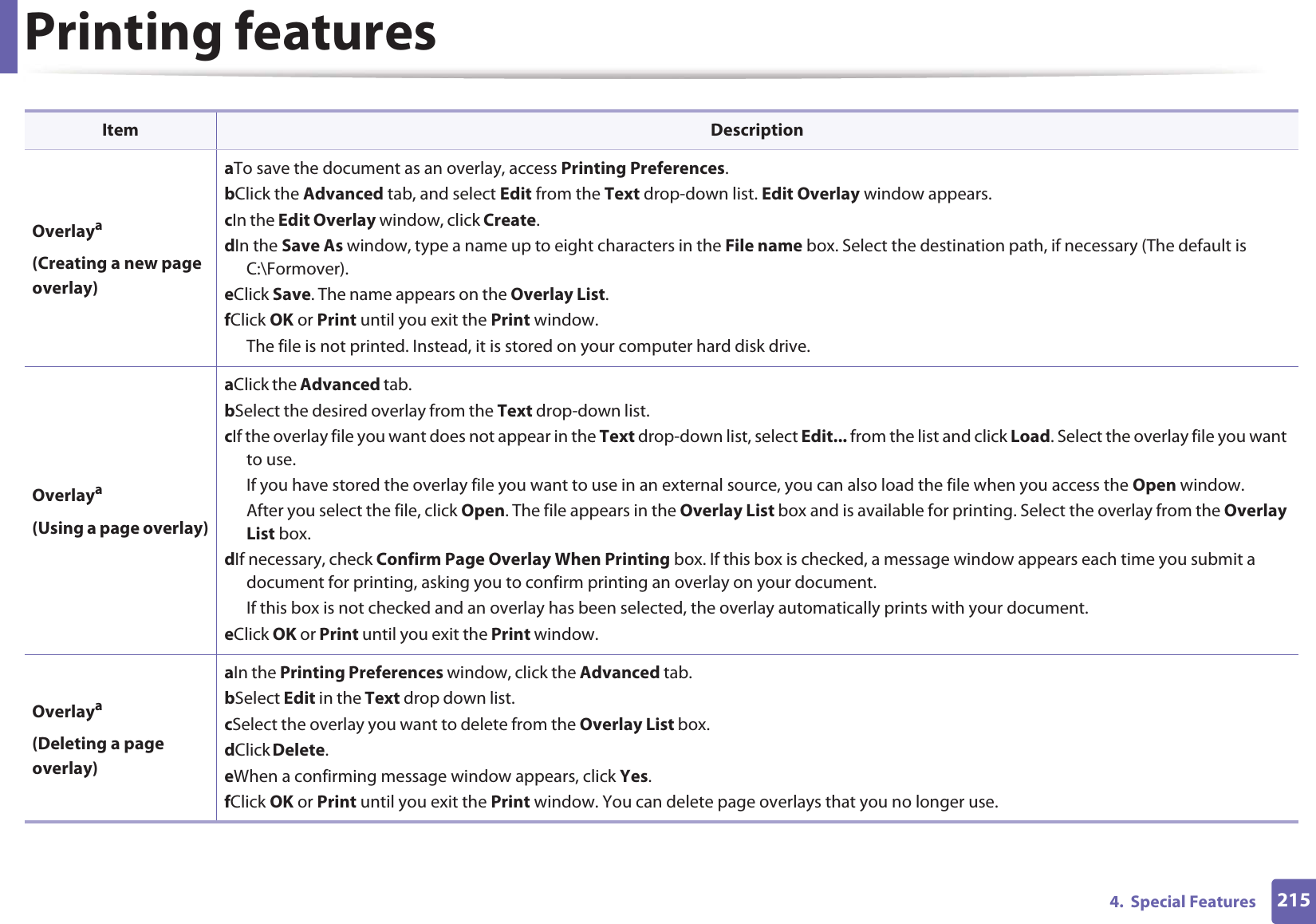 Printing features2154.  Special FeaturesOverlaya(Creating a new page overlay)a To save the document as an overlay, access Printing Preferences.b Click the Advanced tab, and select Edit from the Text drop-down list. Edit Overlay window appears.c In the Edit Overlay window, click Create. d In the Save As window, type a name up to eight characters in the File name box. Select the destination path, if necessary (The default is C:\Formover).e Click Save. The name appears on the Overlay List. f Click OK or Print until you exit the Print window.The file is not printed. Instead, it is stored on your computer hard disk drive.Overlaya(Using a page overlay)a Click the Advanced tab. b Select the desired overlay from the Text drop-down list. c If the overlay file you want does not appear in the Text drop-down list, select Edit... from the list and click Load. Select the overlay file you want to use. If you have stored the overlay file you want to use in an external source, you can also load the file when you access the Open window. After you select the file, click Open. The file appears in the Overlay List box and is available for printing. Select the overlay from the Overlay List box. d If necessary, check Confirm Page Overlay When Printing box. If this box is checked, a message window appears each time you submit a document for printing, asking you to confirm printing an overlay on your document. If this box is not checked and an overlay has been selected, the overlay automatically prints with your document. e Click OK or Print until you exit the Print window. Overlaya(Deleting a page overlay)a In the Printing Preferences window, click the Advanced tab. b Select Edit in the Text drop down list. c Select the overlay you want to delete from the Overlay List box. d Click Delete. e When a confirming message window appears, click Yes.f Click OK or Print until you exit the Print window. You can delete page overlays that you no longer use.Item Description