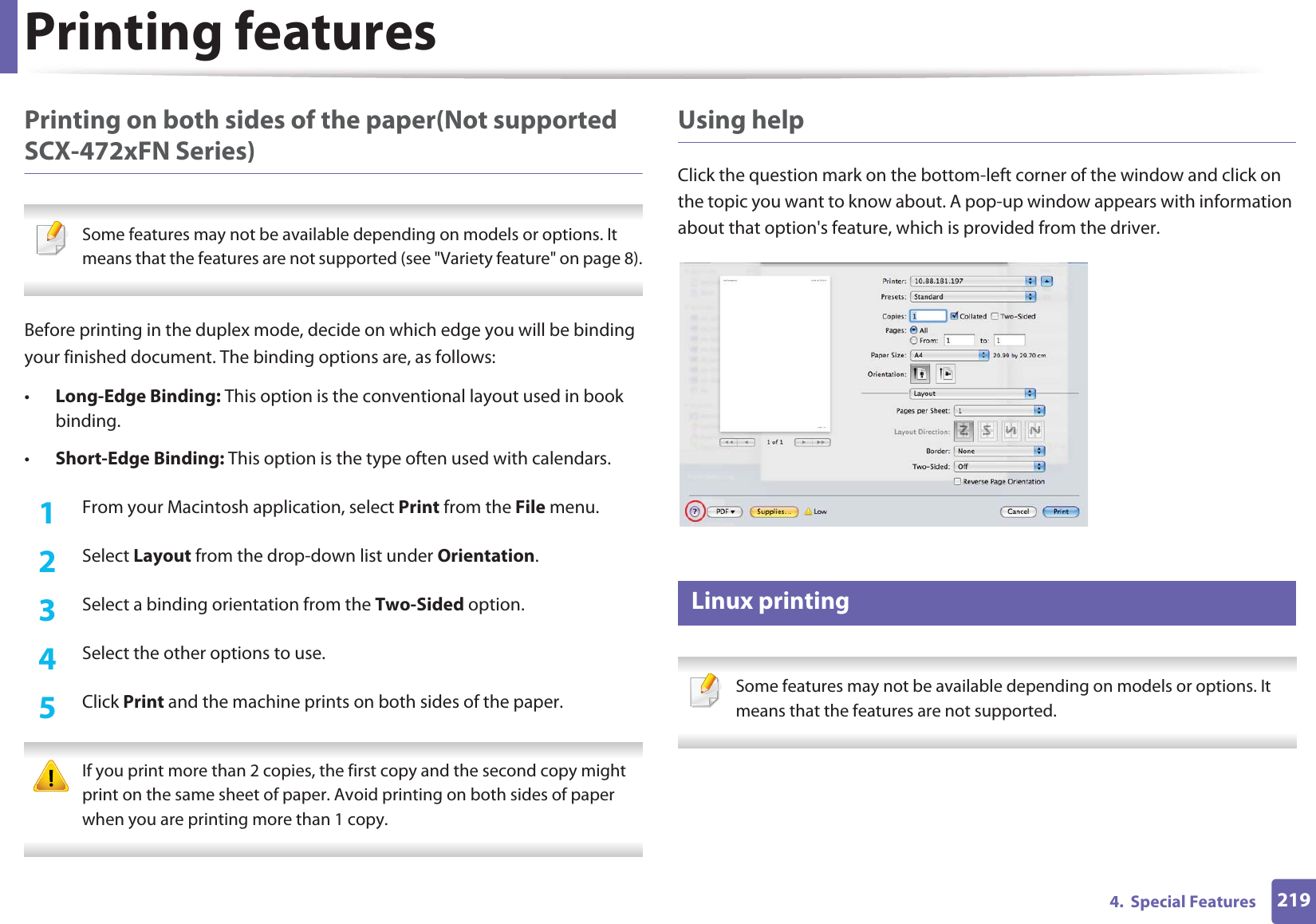 Printing features2194.  Special FeaturesPrinting on both sides of the paper(Not supported SCX-472xFN Series) Some features may not be available depending on models or options. It means that the features are not supported (see &quot;Variety feature&quot; on page 8). Before printing in the duplex mode, decide on which edge you will be binding your finished document. The binding options are, as follows:•Long-Edge Binding: This option is the conventional layout used in book binding.•Short-Edge Binding: This option is the type often used with calendars.1From your Macintosh application, select Print from the File menu.2  Select Layout from the drop-down list under Orientation. 3  Select a binding orientation from the Two-Sided option.4  Select the other options to use.5  Click Print and the machine prints on both sides of the paper. If you print more than 2 copies, the first copy and the second copy might print on the same sheet of paper. Avoid printing on both sides of paper when you are printing more than 1 copy. Using helpClick the question mark on the bottom-left corner of the window and click on the topic you want to know about. A pop-up window appears with information about that option&apos;s feature, which is provided from the driver. 17 Linux printing Some features may not be available depending on models or options. It means that the features are not supported. 