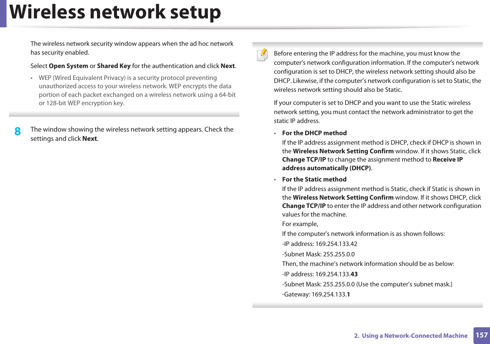 Wireless network setup1572.  Using a Network-Connected MachineThe wireless network security window appears when the ad hoc network has security enabled.Select Open System or Shared Key for the authentication and click Next.• WEP (Wired Equivalent Privacy) is a security protocol preventing unauthorized access to your wireless network. WEP encrypts the data portion of each packet exchanged on a wireless network using a 64-bit or 128-bit WEP encryption key. 8  The window showing the wireless network setting appears. Check the settings and click Next. Before entering the IP address for the machine, you must know the computer’s network configuration information. If the computer’s network configuration is set to DHCP, the wireless network setting should also be DHCP. Likewise, if the computer’s network configuration is set to Static, the wireless network setting should also be Static.If your computer is set to DHCP and you want to use the Static wireless network setting, you must contact the network administrator to get the static IP address.•For the DHCP methodIf the IP address assignment method is DHCP, check if DHCP is shown in the Wireless Network Setting Confirm window. If it shows Static, click Change TCP/IP to change the assignment method to Receive IP address automatically (DHCP).•For the Static methodIf the IP address assignment method is Static, check if Static is shown in the Wireless Network Setting Confirm window. If it shows DHCP, click Change TCP/IP to enter the IP address and other network configuration values for the machine.For example,If the computer’s network information is as shown follows:-IP address: 169.254.133.42-Subnet Mask: 255.255.0.0Then, the machine’s network information should be as below:-IP address: 169.254.133.43-Subnet Mask: 255.255.0.0 (Use the computer’s subnet mask.)-Gateway: 169.254.133.1 